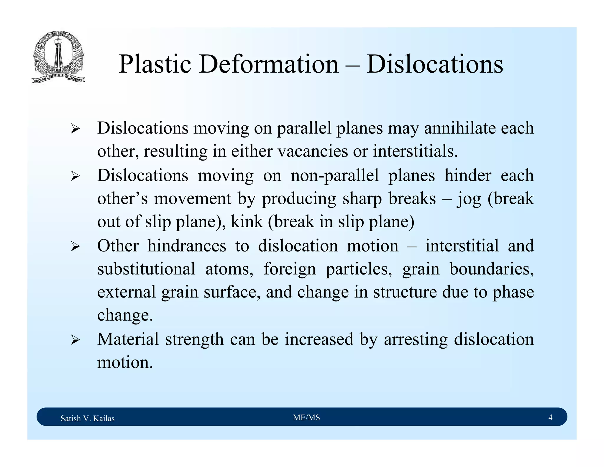 Satish V. Kailas ME/MS 4
Plastic Deformation – Dislocations
Dislocations moving on parallel planes may annihilate each
other, resulting in either vacancies or interstitials.
Dislocations moving on non-parallel planes hinder each
other’s movement by producing sharp breaks – jog (break
out of slip plane), kink (break in slip plane)
Other hindrances to dislocation motion – interstitial and
substitutional atoms, foreign particles, grain boundaries,
external grain surface, and change in structure due to phase
change.
Material strength can be increased by arresting dislocation
motion.
 