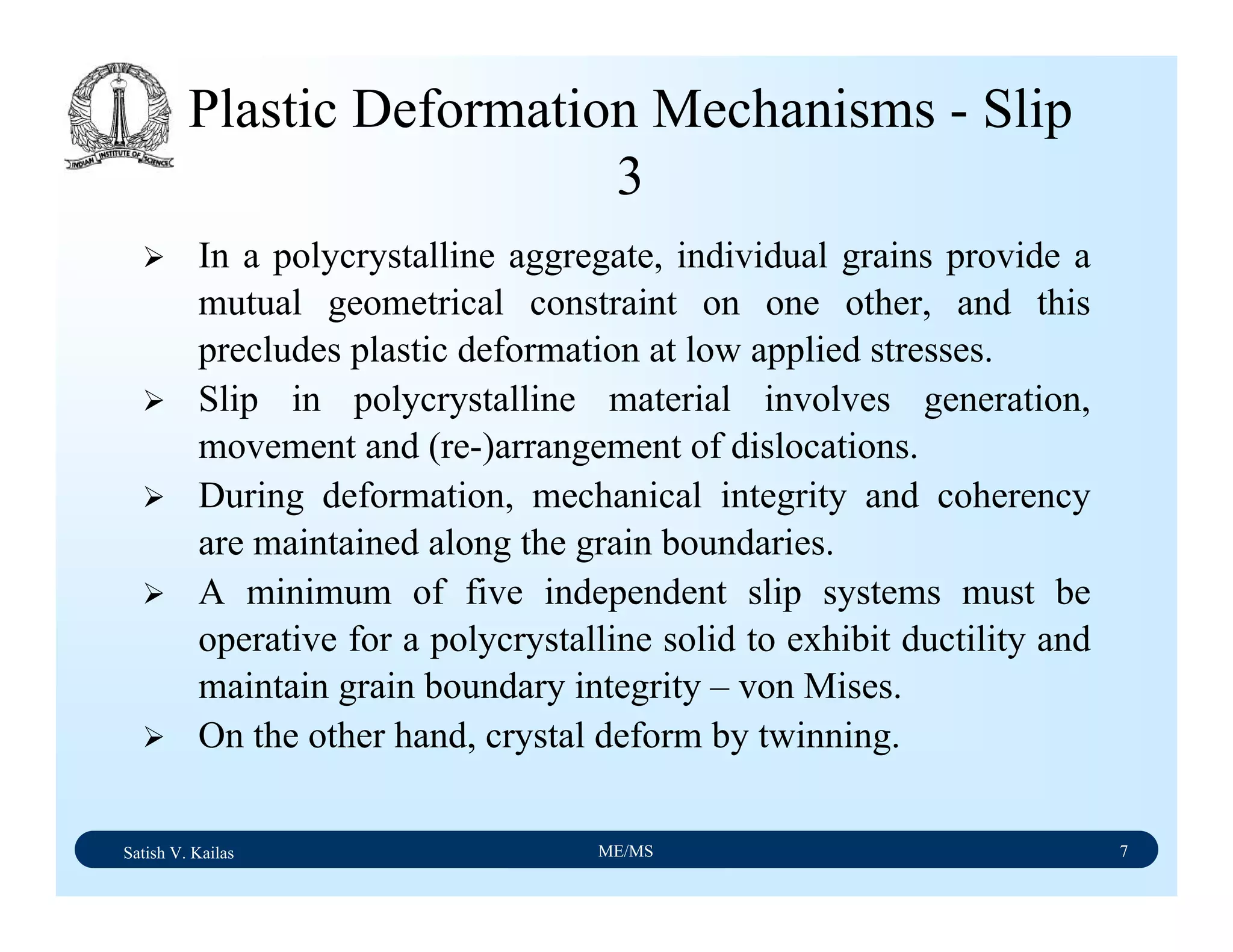 Satish V. Kailas ME/MS 7
Plastic Deformation Mechanisms - Slip
3
In a polycrystalline aggregate, individual grains provide a
mutual geometrical constraint on one other, and this
precludes plastic deformation at low applied stresses.
Slip in polycrystalline material involves generation,
movement and (re-)arrangement of dislocations.
During deformation, mechanical integrity and coherency
are maintained along the grain boundaries.
A minimum of five independent slip systems must be
operative for a polycrystalline solid to exhibit ductility and
maintain grain boundary integrity – von Mises.
On the other hand, crystal deform by twinning.
 