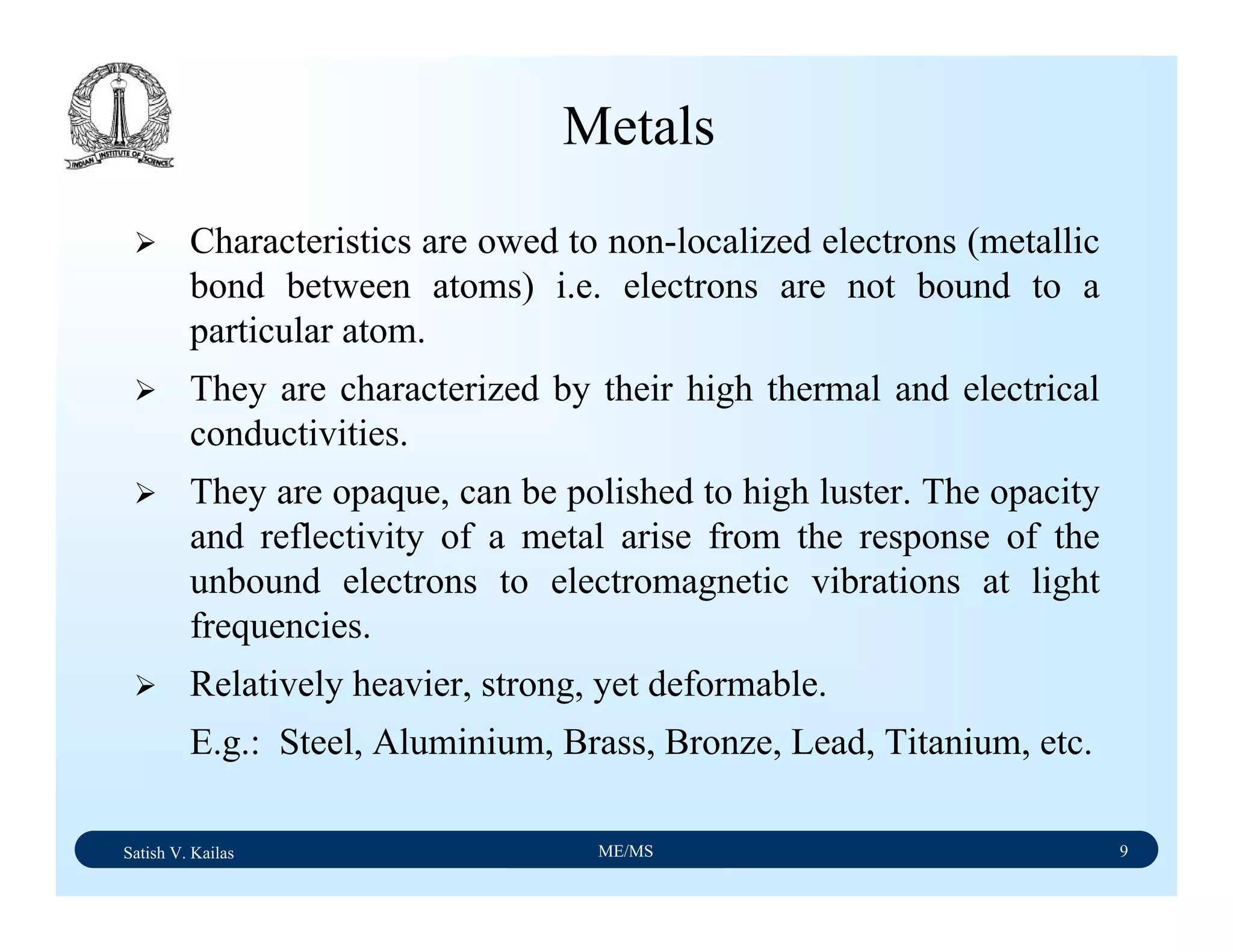 Satish V. Kailas ME/MS 9
Metals
Characteristics are owed to non-localized electrons (metallic
bond between atoms) i.e. electrons are not bound to a
particular atom.
They are characterized by their high thermal and electrical
conductivities.
They are opaque, can be polished to high luster. The opacity
and reflectivity of a metal arise from the response of the
unbound electrons to electromagnetic vibrations at light
frequencies.
Relatively heavier, strong, yet deformable.
E.g.: Steel, Aluminium, Brass, Bronze, Lead, Titanium, etc.
 