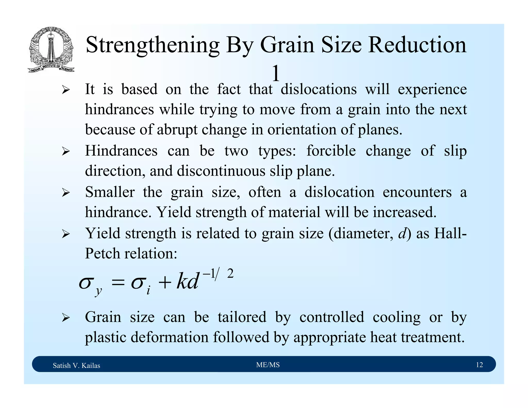 Satish V. Kailas ME/MS 12
Strengthening By Grain Size Reduction
1
It is based on the fact that dislocations will experience
hindrances while trying to move from a grain into the next
because of abrupt change in orientation of planes.
Hindrances can be two types: forcible change of slip
direction, and discontinuous slip plane.
Smaller the grain size, often a dislocation encounters a
hindrance. Yield strength of material will be increased.
Yield strength is related to grain size (diameter, d) as Hall-
Petch relation:
Grain size can be tailored by controlled cooling or by
plastic deformation followed by appropriate heat treatment.
21−
+= kdiy σσ
 