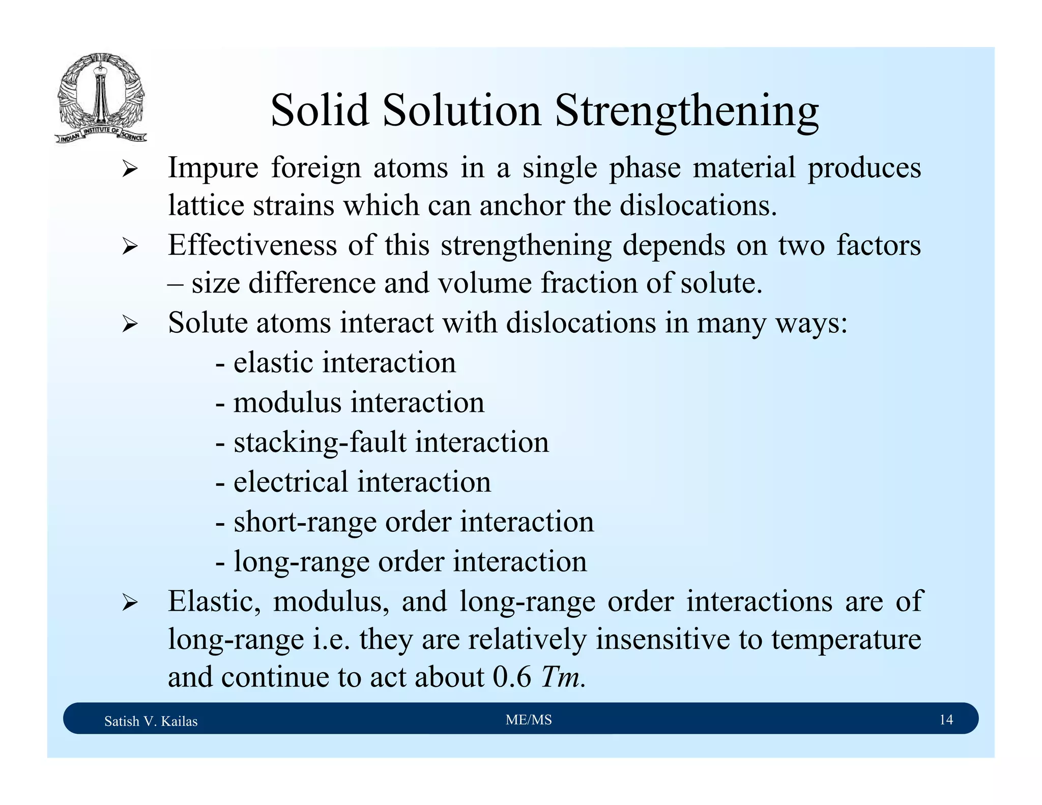 Satish V. Kailas ME/MS 14
Solid Solution Strengthening
Impure foreign atoms in a single phase material produces
lattice strains which can anchor the dislocations.
Effectiveness of this strengthening depends on two factors
– size difference and volume fraction of solute.
Solute atoms interact with dislocations in many ways:
- elastic interaction
- modulus interaction
- stacking-fault interaction
- electrical interaction
- short-range order interaction
- long-range order interaction
Elastic, modulus, and long-range order interactions are of
long-range i.e. they are relatively insensitive to temperature
and continue to act about 0.6 Tm.
 