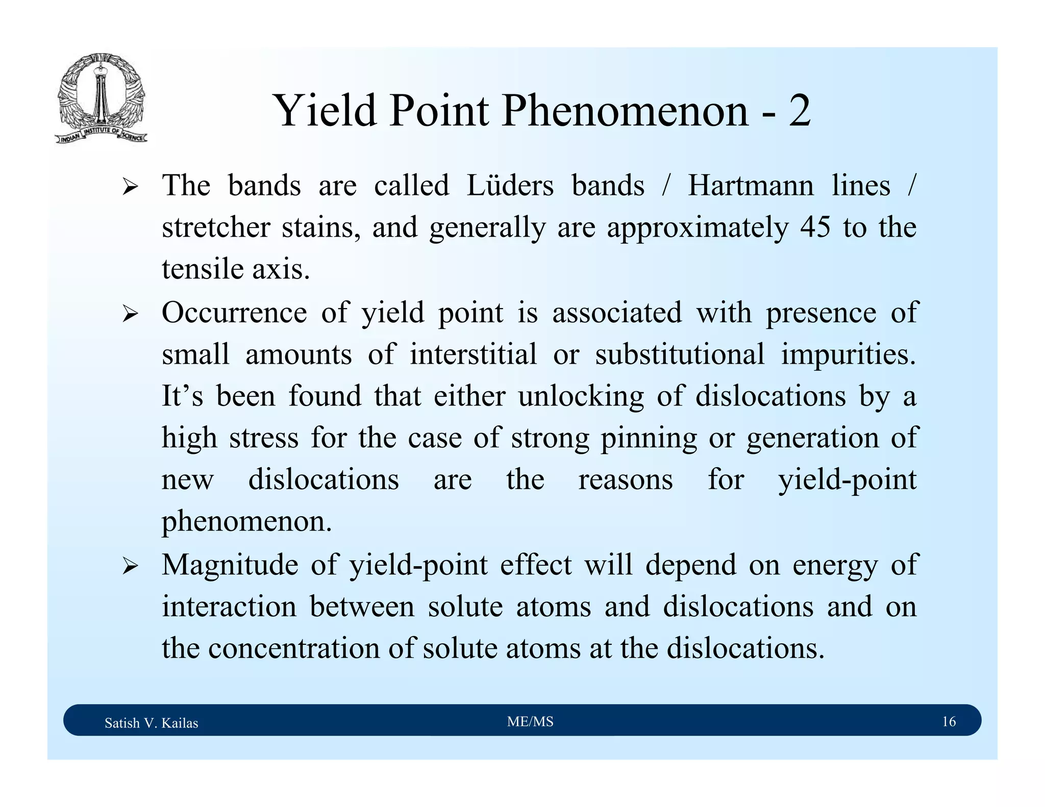 Satish V. Kailas ME/MS 16
Yield Point Phenomenon - 2
The bands are called Lüders bands / Hartmann lines /
stretcher stains, and generally are approximately 45 to the
tensile axis.
Occurrence of yield point is associated with presence of
small amounts of interstitial or substitutional impurities.
It’s been found that either unlocking of dislocations by a
high stress for the case of strong pinning or generation of
new dislocations are the reasons for yield-point
phenomenon.
Magnitude of yield-point effect will depend on energy of
interaction between solute atoms and dislocations and on
the concentration of solute atoms at the dislocations.
 
