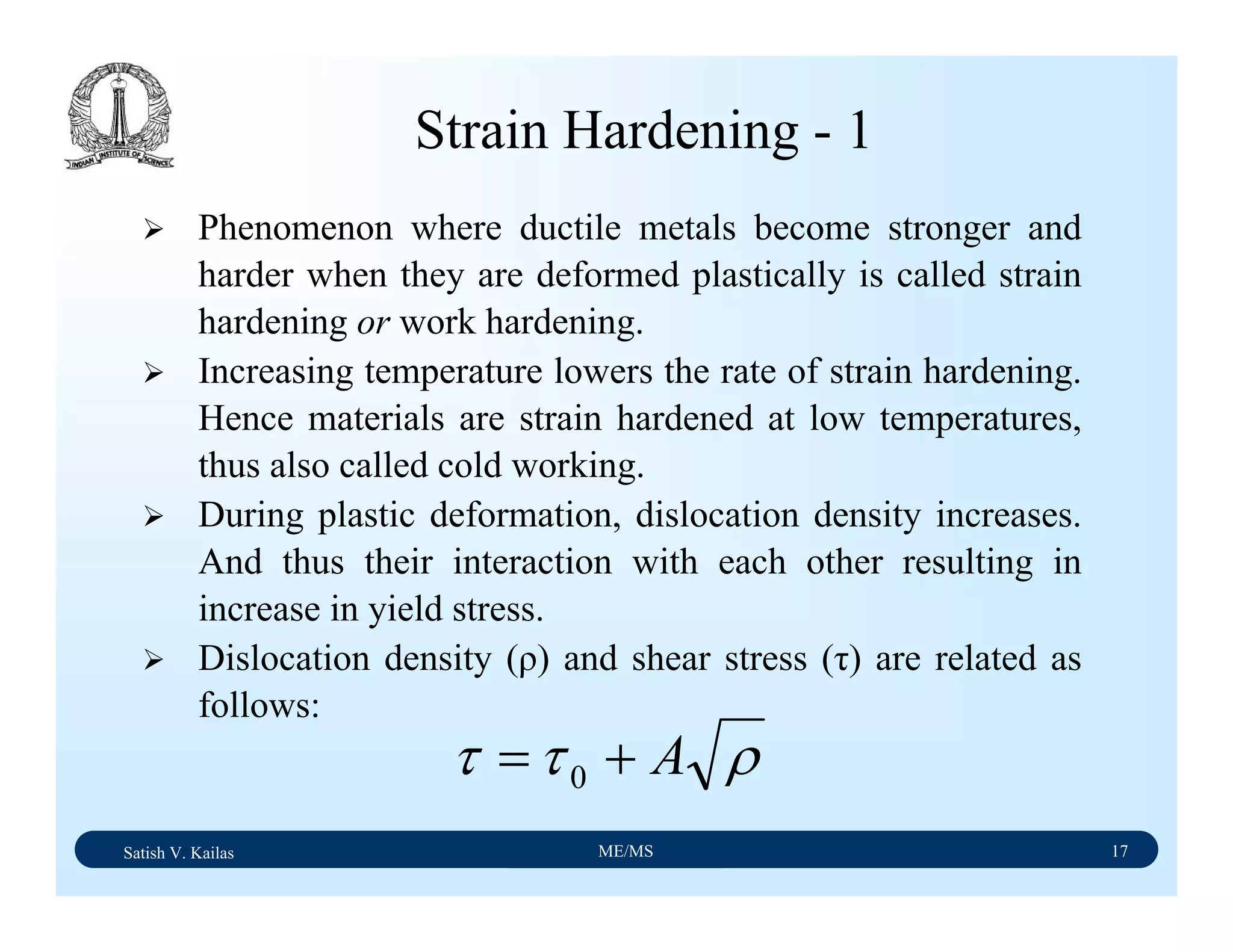 Satish V. Kailas ME/MS 17
Strain Hardening - 1
Phenomenon where ductile metals become stronger and
harder when they are deformed plastically is called strain
hardening or work hardening.
Increasing temperature lowers the rate of strain hardening.
Hence materials are strain hardened at low temperatures,
thus also called cold working.
During plastic deformation, dislocation density increases.
And thus their interaction with each other resulting in
increase in yield stress.
Dislocation density (ρ) and shear stress (τ) are related as
follows:
ρττ A+= 0
 