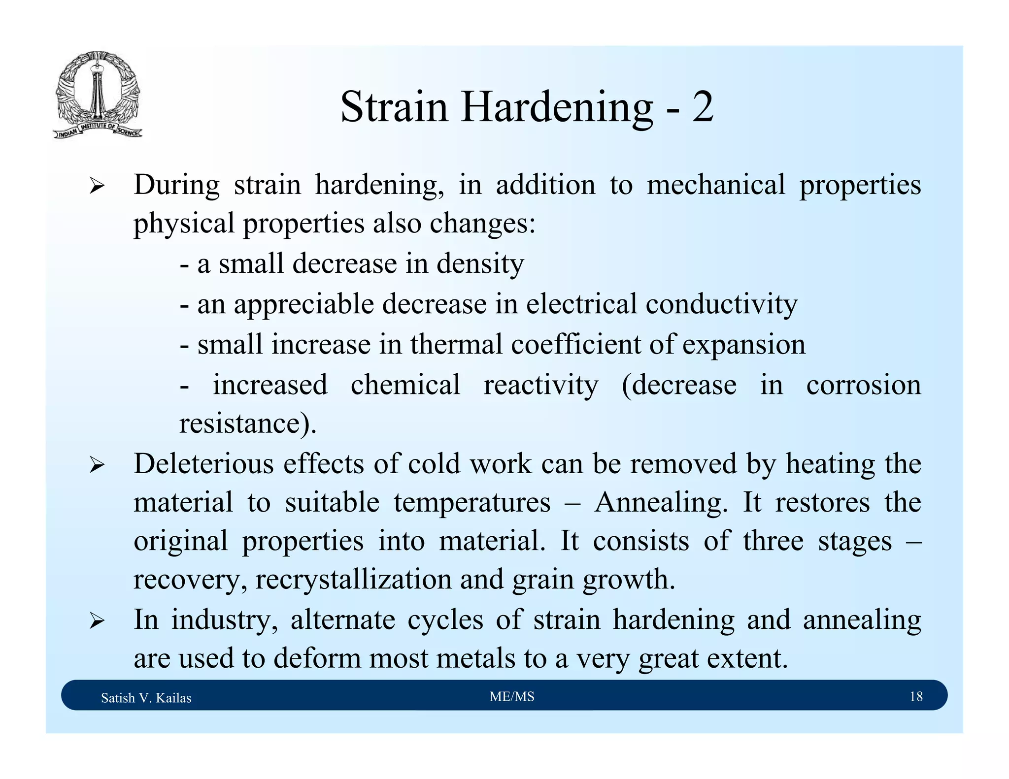 Satish V. Kailas ME/MS 18
Strain Hardening - 2
During strain hardening, in addition to mechanical properties
physical properties also changes:
- a small decrease in density
- an appreciable decrease in electrical conductivity
- small increase in thermal coefficient of expansion
- increased chemical reactivity (decrease in corrosion
resistance).
Deleterious effects of cold work can be removed by heating the
material to suitable temperatures – Annealing. It restores the
original properties into material. It consists of three stages –
recovery, recrystallization and grain growth.
In industry, alternate cycles of strain hardening and annealing
are used to deform most metals to a very great extent.
 