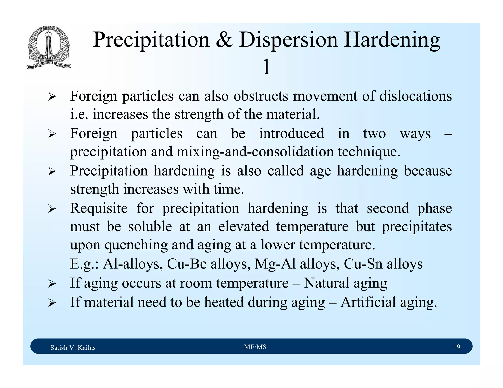 Satish V. Kailas ME/MS 19
Precipitation & Dispersion Hardening
1
Foreign particles can also obstructs movement of dislocations
i.e. increases the strength of the material.
Foreign particles can be introduced in two ways –
precipitation and mixing-and-consolidation technique.
Precipitation hardening is also called age hardening because
strength increases with time.
Requisite for precipitation hardening is that second phase
must be soluble at an elevated temperature but precipitates
upon quenching and aging at a lower temperature.
E.g.: Al-alloys, Cu-Be alloys, Mg-Al alloys, Cu-Sn alloys
If aging occurs at room temperature – Natural aging
If material need to be heated during aging – Artificial aging.
 