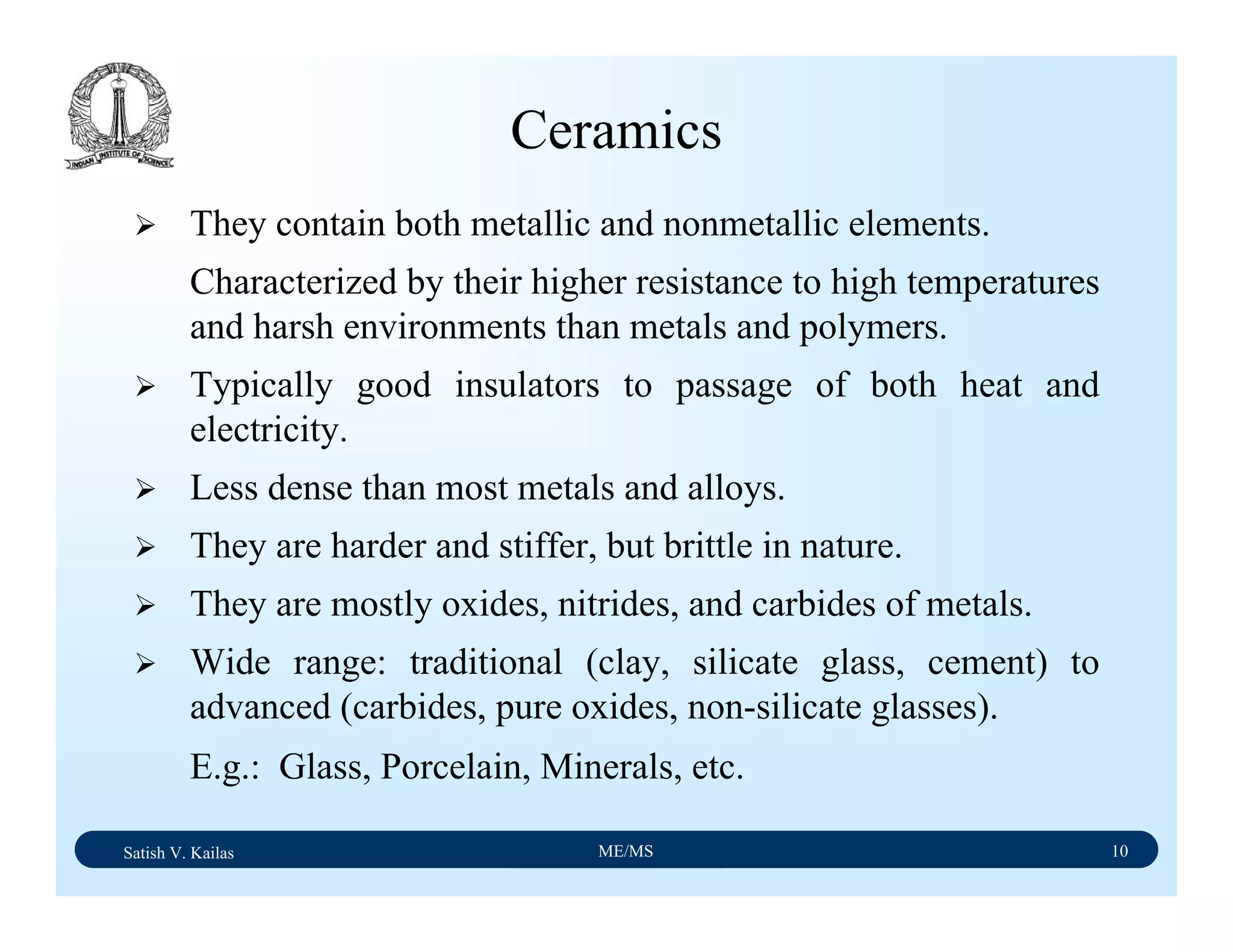 Satish V. Kailas ME/MS 10
Ceramics
They contain both metallic and nonmetallic elements.
Characterized by their higher resistance to high temperatures
and harsh environments than metals and polymers.
Typically good insulators to passage of both heat and
electricity.
Less dense than most metals and alloys.
They are harder and stiffer, but brittle in nature.
They are mostly oxides, nitrides, and carbides of metals.
Wide range: traditional (clay, silicate glass, cement) to
advanced (carbides, pure oxides, non-silicate glasses).
E.g.: Glass, Porcelain, Minerals, etc.
 