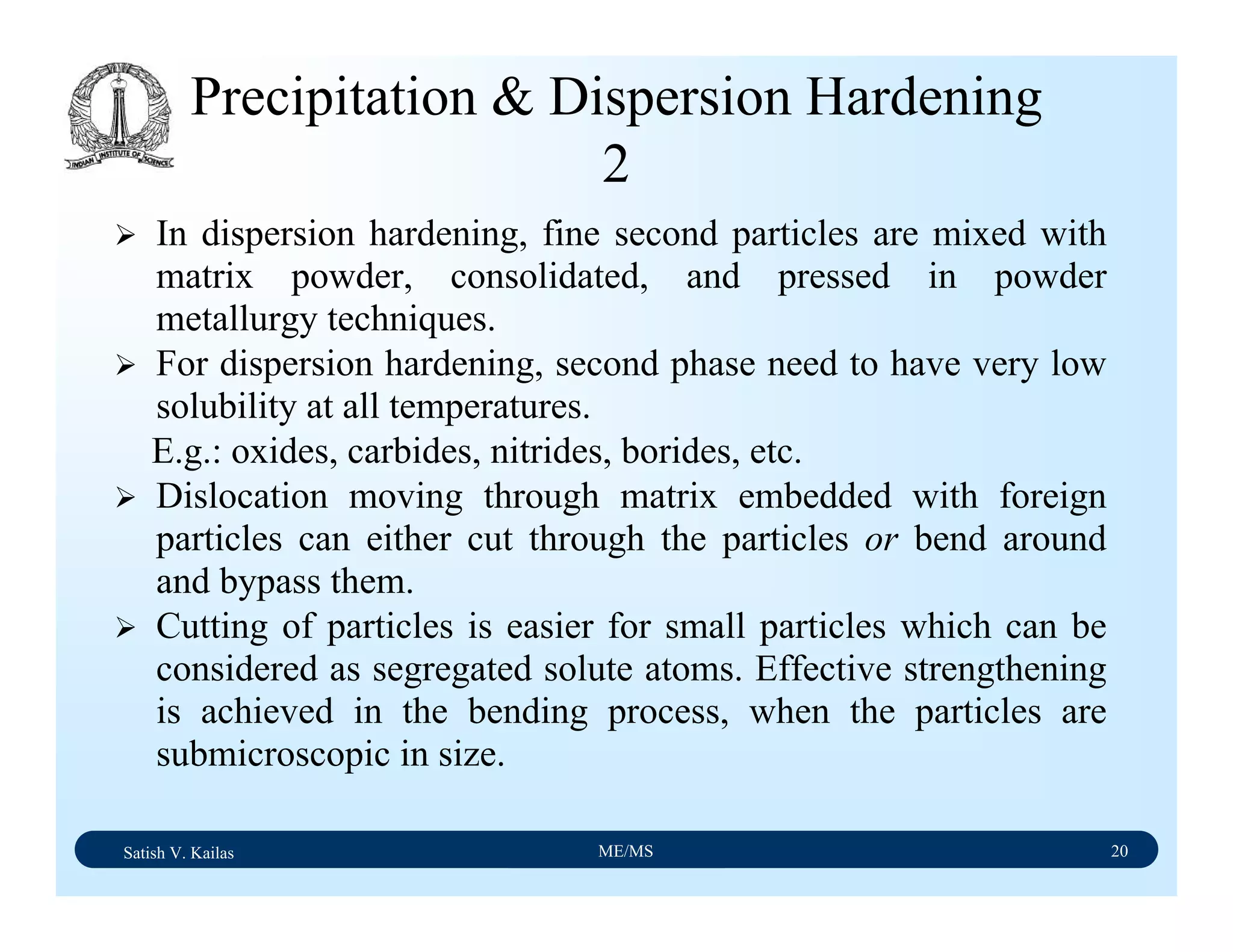 Satish V. Kailas ME/MS 20
Precipitation & Dispersion Hardening
2
In dispersion hardening, fine second particles are mixed with
matrix powder, consolidated, and pressed in powder
metallurgy techniques.
For dispersion hardening, second phase need to have very low
solubility at all temperatures.
E.g.: oxides, carbides, nitrides, borides, etc.
Dislocation moving through matrix embedded with foreign
particles can either cut through the particles or bend around
and bypass them.
Cutting of particles is easier for small particles which can be
considered as segregated solute atoms. Effective strengthening
is achieved in the bending process, when the particles are
submicroscopic in size.
 