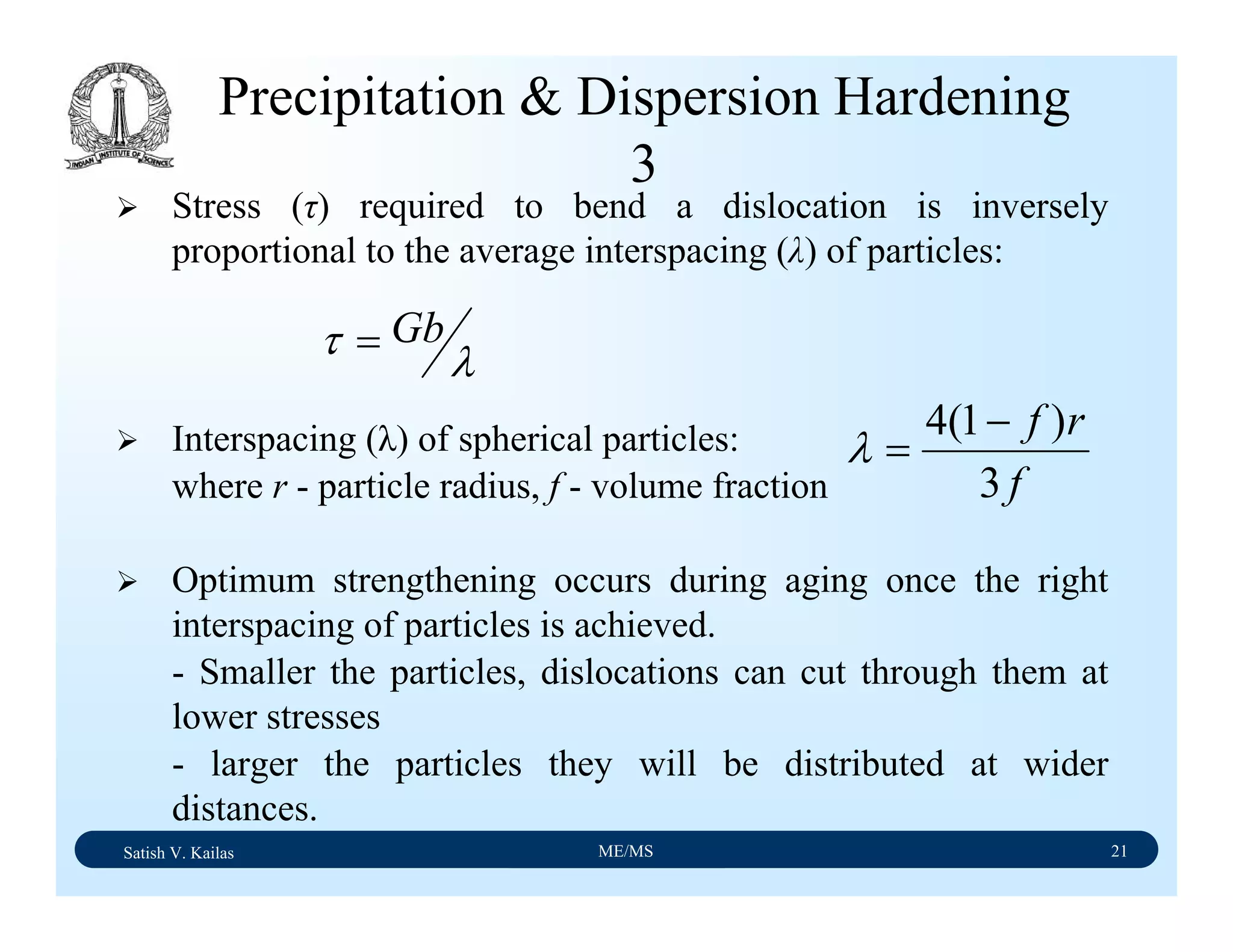 Satish V. Kailas ME/MS 21
Precipitation & Dispersion Hardening
3
Stress (τ) required to bend a dislocation is inversely
proportional to the average interspacing (λ) of particles:
Interspacing (λ) of spherical particles:
where r - particle radius, f - volume fraction
Optimum strengthening occurs during aging once the right
interspacing of particles is achieved.
- Smaller the particles, dislocations can cut through them at
lower stresses
- larger the particles they will be distributed at wider
distances.
λτ Gb=
f
rf
3
)1(4 −
=λ
 
