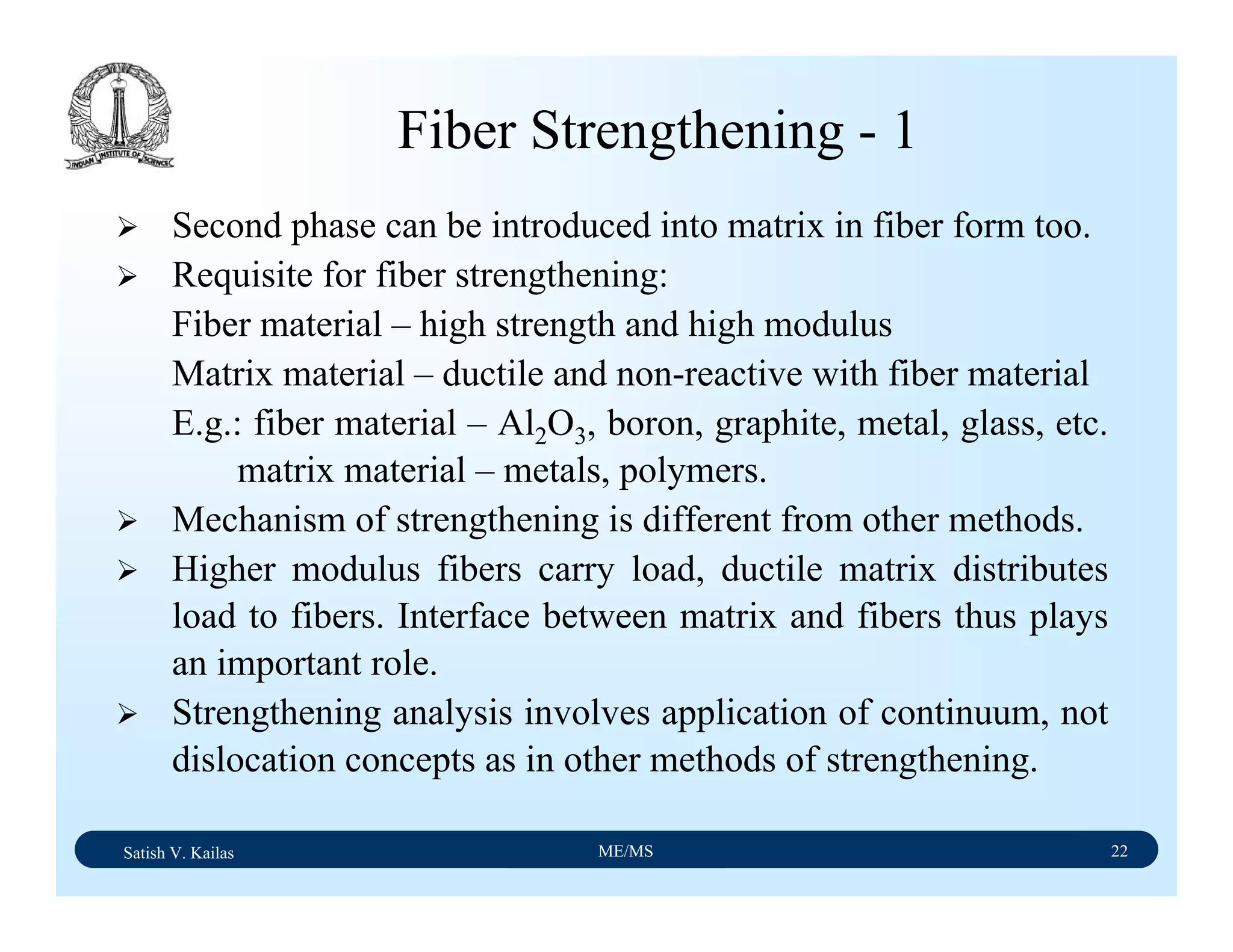 Satish V. Kailas ME/MS 22
Fiber Strengthening - 1
Second phase can be introduced into matrix in fiber form too.
Requisite for fiber strengthening:
Fiber material – high strength and high modulus
Matrix material – ductile and non-reactive with fiber material
E.g.: fiber material – Al2O3, boron, graphite, metal, glass, etc.
matrix material – metals, polymers.
Mechanism of strengthening is different from other methods.
Higher modulus fibers carry load, ductile matrix distributes
load to fibers. Interface between matrix and fibers thus plays
an important role.
Strengthening analysis involves application of continuum, not
dislocation concepts as in other methods of strengthening.
 