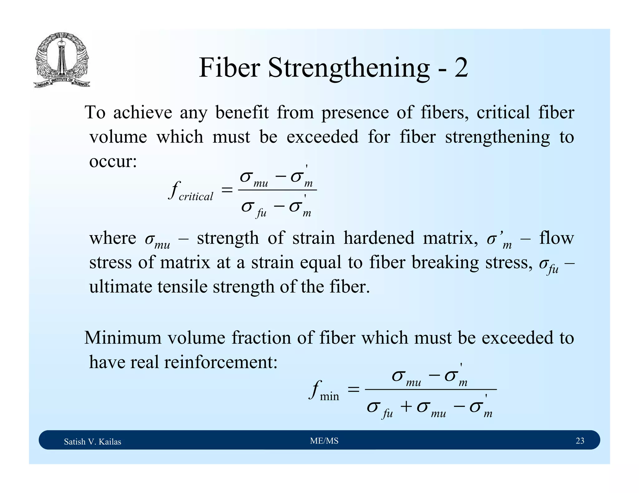 Satish V. Kailas ME/MS 23
Fiber Strengthening - 2
To achieve any benefit from presence of fibers, critical fiber
volume which must be exceeded for fiber strengthening to
occur:
where σmu – strength of strain hardened matrix, σ’m – flow
stress of matrix at a strain equal to fiber breaking stress, σfu –
ultimate tensile strength of the fiber.
Minimum volume fraction of fiber which must be exceeded to
have real reinforcement:
'
'
mfu
mmu
criticalf
σσ
σσ
−
−
=
'
'
min
mmufu
mmu
f
σσσ
σσ
−+
−
=
 