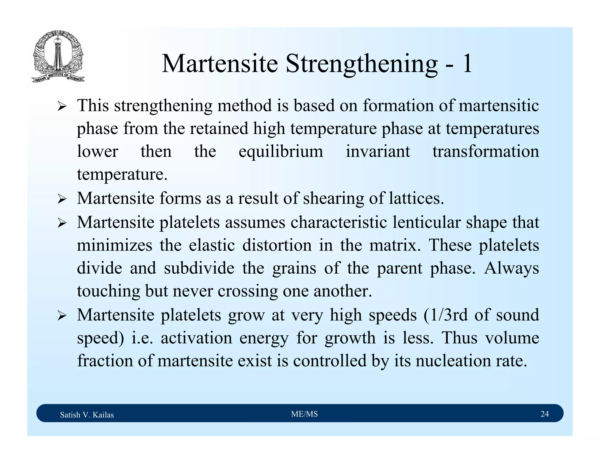 Satish V. Kailas ME/MS 24
Martensite Strengthening - 1
This strengthening method is based on formation of martensitic
phase from the retained high temperature phase at temperatures
lower then the equilibrium invariant transformation
temperature.
Martensite forms as a result of shearing of lattices.
Martensite platelets assumes characteristic lenticular shape that
minimizes the elastic distortion in the matrix. These platelets
divide and subdivide the grains of the parent phase. Always
touching but never crossing one another.
Martensite platelets grow at very high speeds (1/3rd of sound
speed) i.e. activation energy for growth is less. Thus volume
fraction of martensite exist is controlled by its nucleation rate.
 