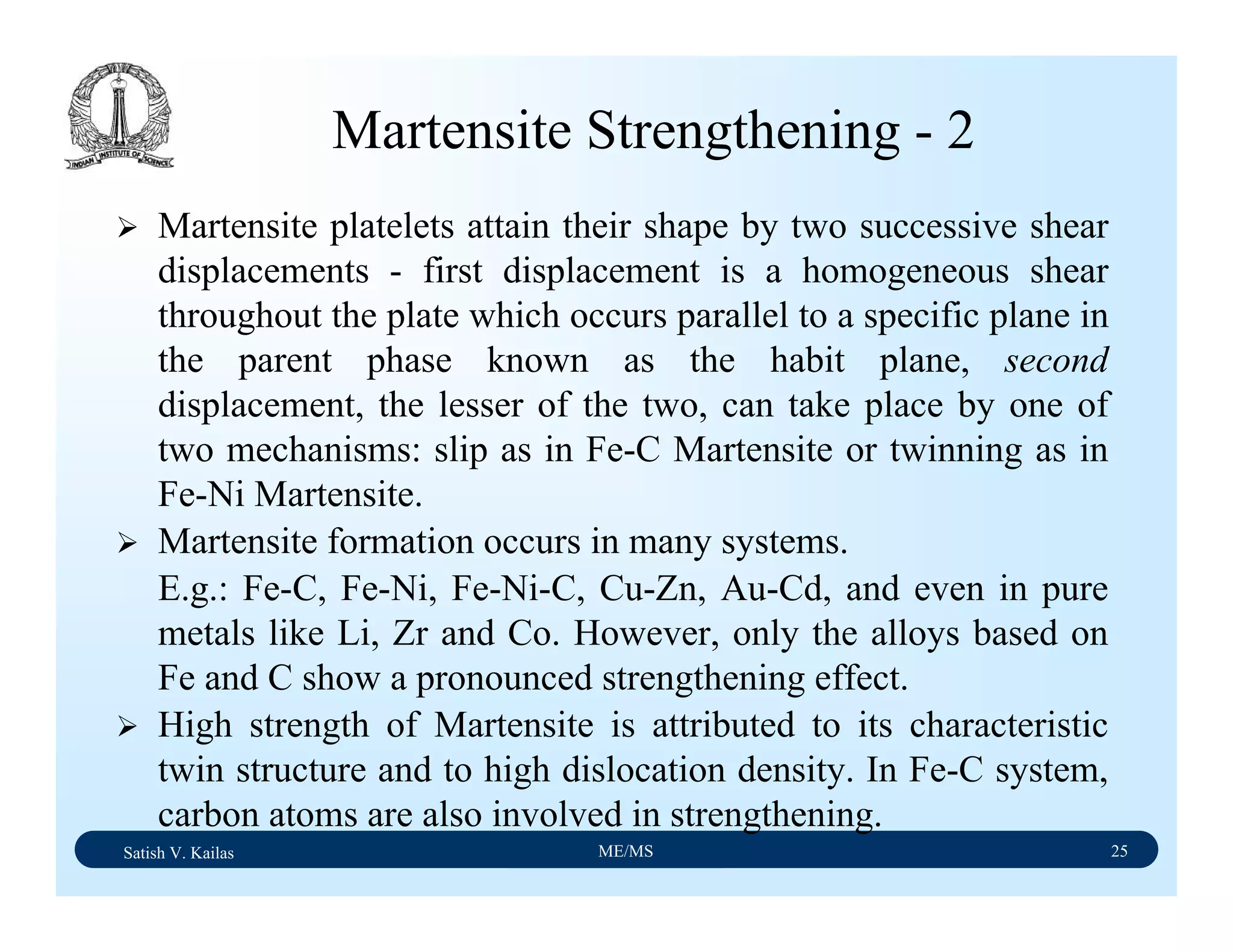 Satish V. Kailas ME/MS 25
Martensite Strengthening - 2
Martensite platelets attain their shape by two successive shear
displacements - first displacement is a homogeneous shear
throughout the plate which occurs parallel to a specific plane in
the parent phase known as the habit plane, second
displacement, the lesser of the two, can take place by one of
two mechanisms: slip as in Fe-C Martensite or twinning as in
Fe-Ni Martensite.
Martensite formation occurs in many systems.
E.g.: Fe-C, Fe-Ni, Fe-Ni-C, Cu-Zn, Au-Cd, and even in pure
metals like Li, Zr and Co. However, only the alloys based on
Fe and C show a pronounced strengthening effect.
High strength of Martensite is attributed to its characteristic
twin structure and to high dislocation density. In Fe-C system,
carbon atoms are also involved in strengthening.
 