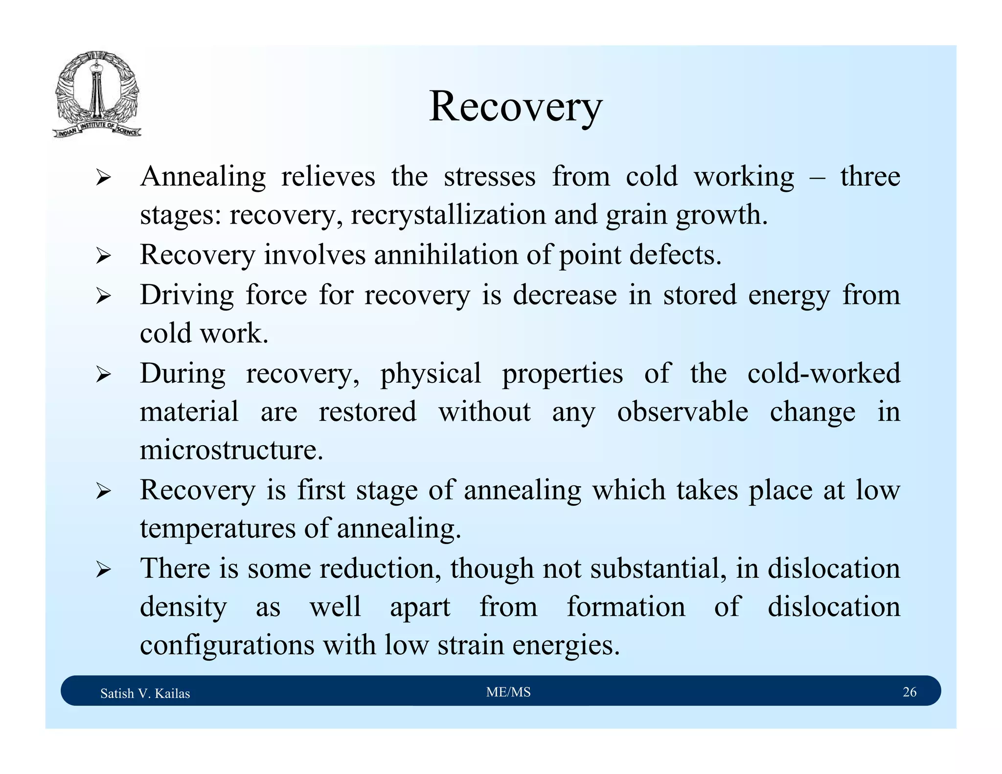 Satish V. Kailas ME/MS 26
Recovery
Annealing relieves the stresses from cold working – three
stages: recovery, recrystallization and grain growth.
Recovery involves annihilation of point defects.
Driving force for recovery is decrease in stored energy from
cold work.
During recovery, physical properties of the cold-worked
material are restored without any observable change in
microstructure.
Recovery is first stage of annealing which takes place at low
temperatures of annealing.
There is some reduction, though not substantial, in dislocation
density as well apart from formation of dislocation
configurations with low strain energies.
 