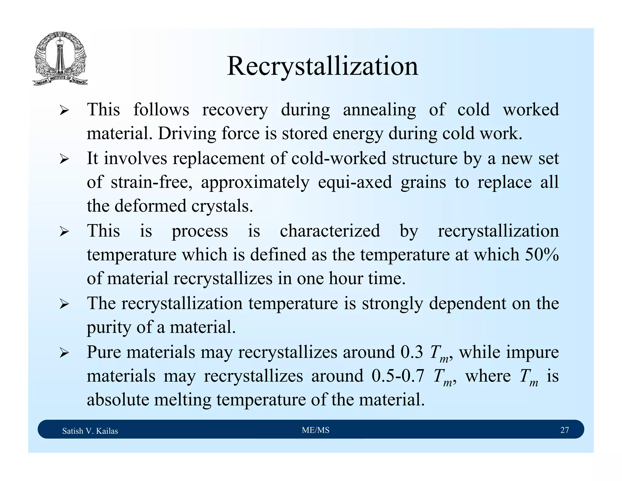 Satish V. Kailas ME/MS 27
Recrystallization
This follows recovery during annealing of cold worked
material. Driving force is stored energy during cold work.
It involves replacement of cold-worked structure by a new set
of strain-free, approximately equi-axed grains to replace all
the deformed crystals.
This is process is characterized by recrystallization
temperature which is defined as the temperature at which 50%
of material recrystallizes in one hour time.
The recrystallization temperature is strongly dependent on the
purity of a material.
Pure materials may recrystallizes around 0.3 Tm, while impure
materials may recrystallizes around 0.5-0.7 Tm, where Tm is
absolute melting temperature of the material.
 