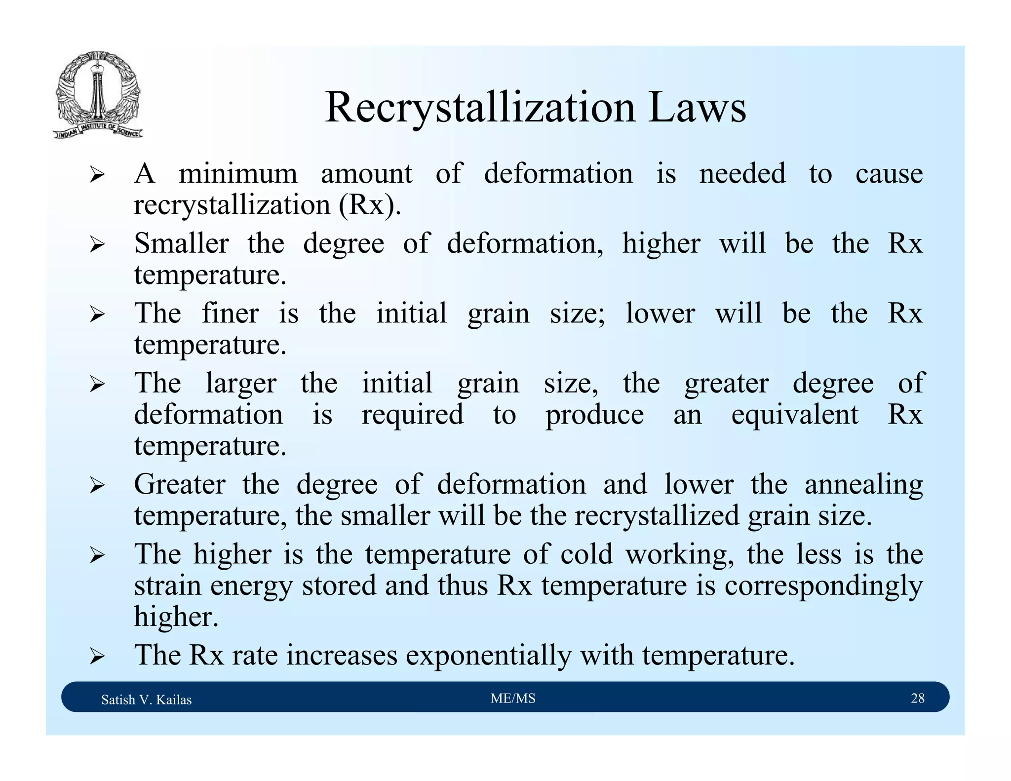 Satish V. Kailas ME/MS 28
Recrystallization Laws
A minimum amount of deformation is needed to cause
recrystallization (Rx).
Smaller the degree of deformation, higher will be the Rx
temperature.
The finer is the initial grain size; lower will be the Rx
temperature.
The larger the initial grain size, the greater degree of
deformation is required to produce an equivalent Rx
temperature.
Greater the degree of deformation and lower the annealing
temperature, the smaller will be the recrystallized grain size.
The higher is the temperature of cold working, the less is the
strain energy stored and thus Rx temperature is correspondingly
higher.
The Rx rate increases exponentially with temperature.
 