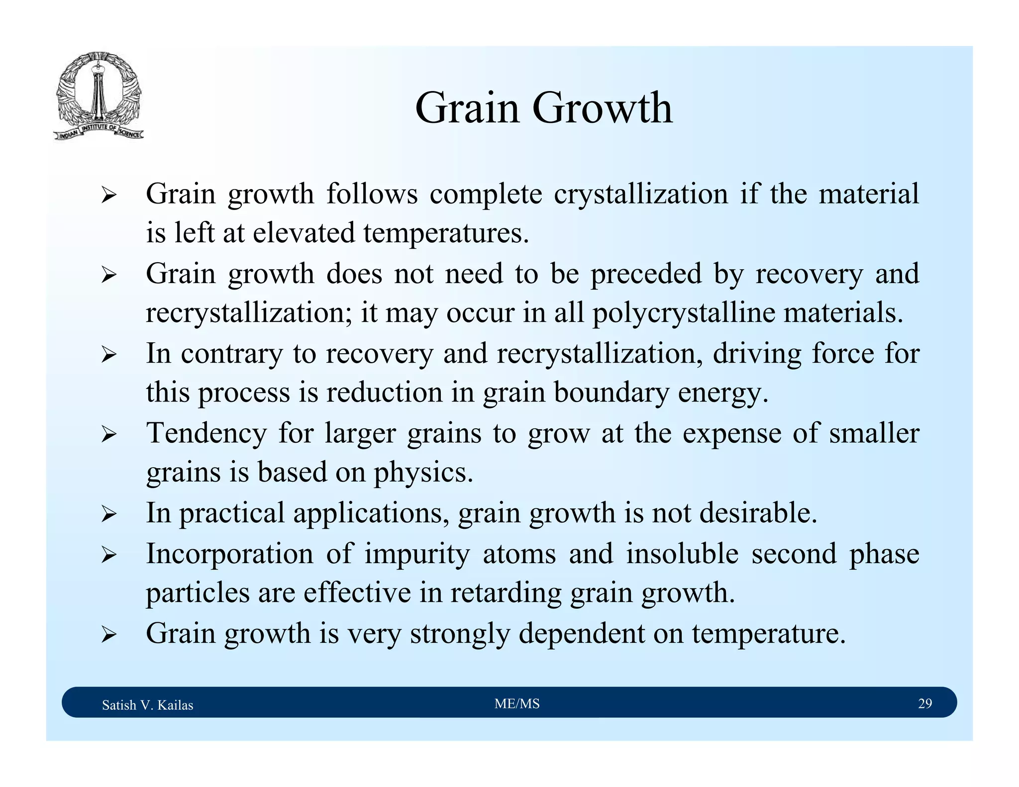Satish V. Kailas ME/MS 29
Grain Growth
Grain growth follows complete crystallization if the material
is left at elevated temperatures.
Grain growth does not need to be preceded by recovery and
recrystallization; it may occur in all polycrystalline materials.
In contrary to recovery and recrystallization, driving force for
this process is reduction in grain boundary energy.
Tendency for larger grains to grow at the expense of smaller
grains is based on physics.
In practical applications, grain growth is not desirable.
Incorporation of impurity atoms and insoluble second phase
particles are effective in retarding grain growth.
Grain growth is very strongly dependent on temperature.
 