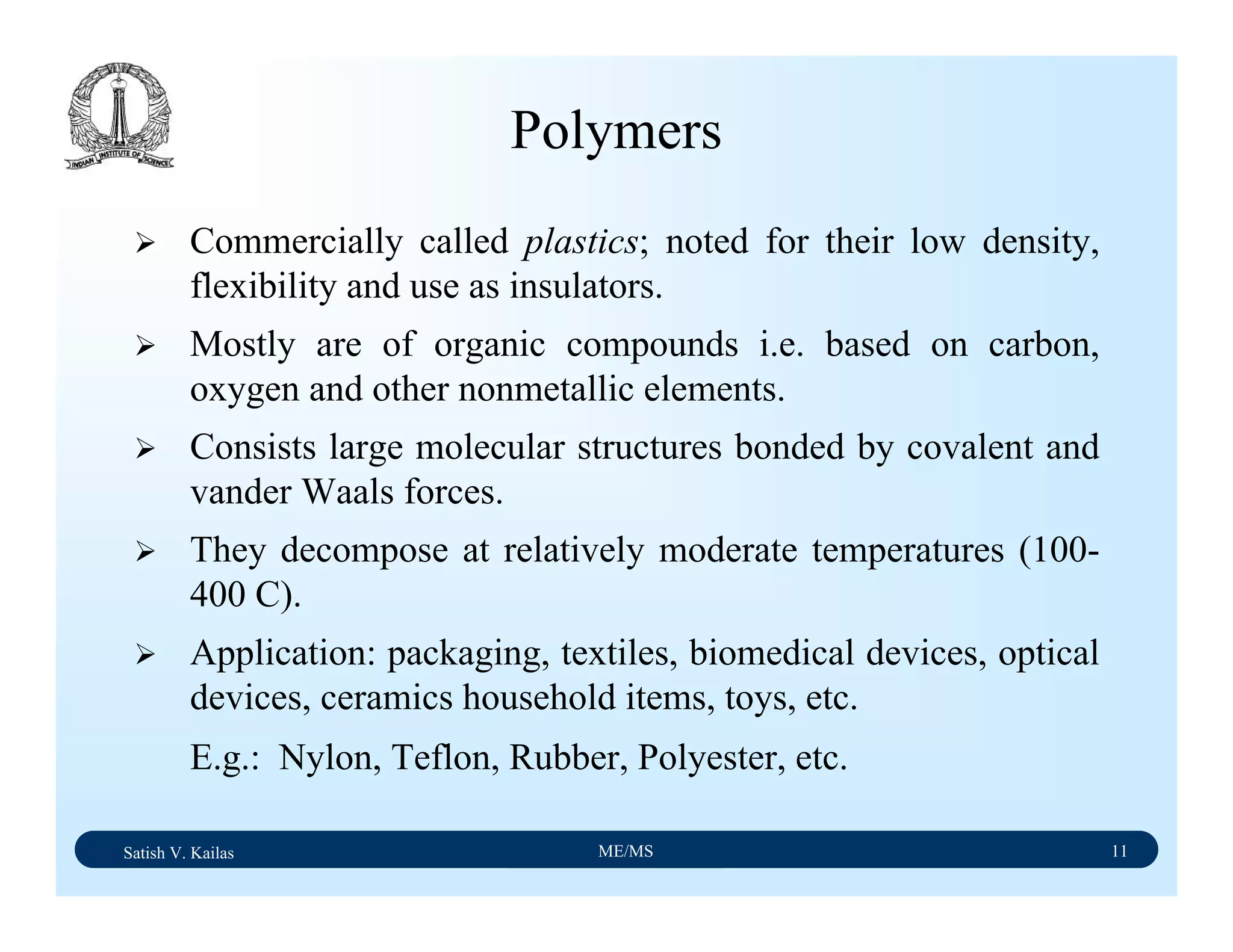 Satish V. Kailas ME/MS 11
Polymers
Commercially called plastics; noted for their low density,
flexibility and use as insulators.
Mostly are of organic compounds i.e. based on carbon,
oxygen and other nonmetallic elements.
Consists large molecular structures bonded by covalent and
vander Waals forces.
They decompose at relatively moderate temperatures (100-
400 C).
Application: packaging, textiles, biomedical devices, optical
devices, ceramics household items, toys, etc.
E.g.: Nylon, Teflon, Rubber, Polyester, etc.
 