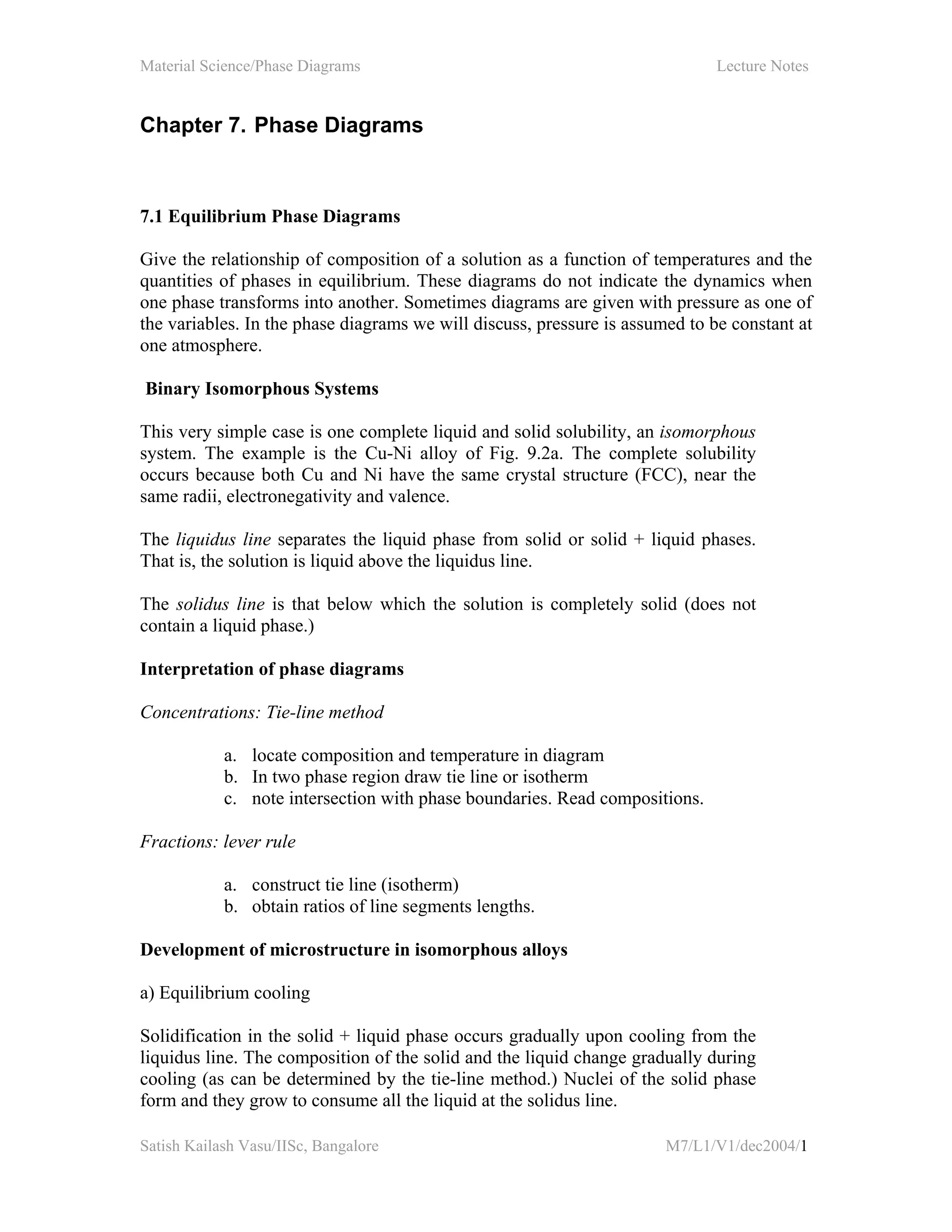 Material Science/Phase Diagrams Lecture Notes
Satish Kailash Vasu/IISc, Bangalore M7/L1/V1/dec2004/1
Chapter 7. Phase Diagrams
7.1 Equilibrium Phase Diagrams
Give the relationship of composition of a solution as a function of temperatures and the
quantities of phases in equilibrium. These diagrams do not indicate the dynamics when
one phase transforms into another. Sometimes diagrams are given with pressure as one of
the variables. In the phase diagrams we will discuss, pressure is assumed to be constant at
one atmosphere.
Binary Isomorphous Systems
This very simple case is one complete liquid and solid solubility, an isomorphous
system. The example is the Cu-Ni alloy of Fig. 9.2a. The complete solubility
occurs because both Cu and Ni have the same crystal structure (FCC), near the
same radii, electronegativity and valence.
The liquidus line separates the liquid phase from solid or solid + liquid phases.
That is, the solution is liquid above the liquidus line.
The solidus line is that below which the solution is completely solid (does not
contain a liquid phase.)
Interpretation of phase diagrams
Concentrations: Tie-line method
a. locate composition and temperature in diagram
b. In two phase region draw tie line or isotherm
c. note intersection with phase boundaries. Read compositions.
Fractions: lever rule
a. construct tie line (isotherm)
b. obtain ratios of line segments lengths.
Development of microstructure in isomorphous alloys
a) Equilibrium cooling
Solidification in the solid + liquid phase occurs gradually upon cooling from the
liquidus line. The composition of the solid and the liquid change gradually during
cooling (as can be determined by the tie-line method.) Nuclei of the solid phase
form and they grow to consume all the liquid at the solidus line.
 