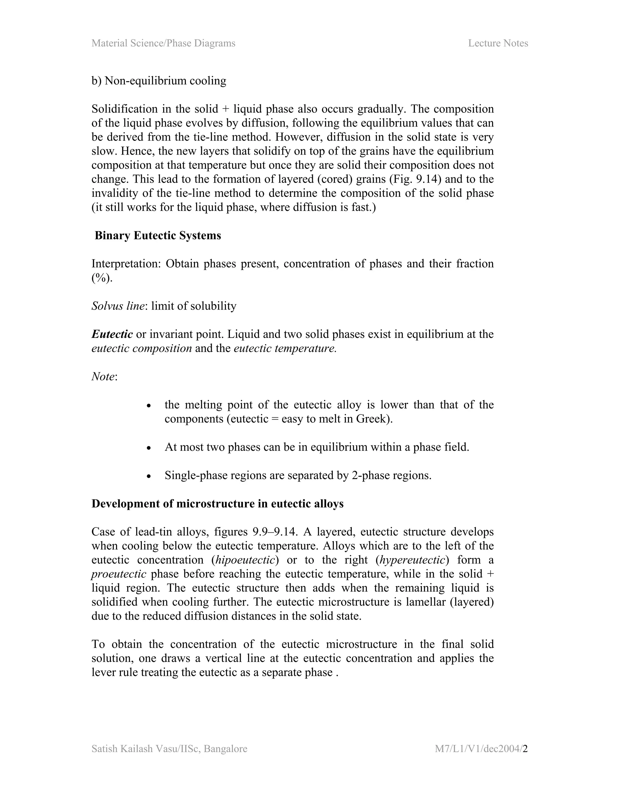 Material Science/Phase Diagrams Lecture Notes
Satish Kailash Vasu/IISc, Bangalore M7/L1/V1/dec2004/2
b) Non-equilibrium cooling
Solidification in the solid + liquid phase also occurs gradually. The composition
of the liquid phase evolves by diffusion, following the equilibrium values that can
be derived from the tie-line method. However, diffusion in the solid state is very
slow. Hence, the new layers that solidify on top of the grains have the equilibrium
composition at that temperature but once they are solid their composition does not
change. This lead to the formation of layered (cored) grains (Fig. 9.14) and to the
invalidity of the tie-line method to determine the composition of the solid phase
(it still works for the liquid phase, where diffusion is fast.)
Binary Eutectic Systems
Interpretation: Obtain phases present, concentration of phases and their fraction
(%).
Solvus line: limit of solubility
Eutectic or invariant point. Liquid and two solid phases exist in equilibrium at the
eutectic composition and the eutectic temperature.
Note:
• the melting point of the eutectic alloy is lower than that of the
components (eutectic = easy to melt in Greek).
• At most two phases can be in equilibrium within a phase field.
• Single-phase regions are separated by 2-phase regions.
Development of microstructure in eutectic alloys
Case of lead-tin alloys, figures 9.9–9.14. A layered, eutectic structure develops
when cooling below the eutectic temperature. Alloys which are to the left of the
eutectic concentration (hipoeutectic) or to the right (hypereutectic) form a
proeutectic phase before reaching the eutectic temperature, while in the solid +
liquid region. The eutectic structure then adds when the remaining liquid is
solidified when cooling further. The eutectic microstructure is lamellar (layered)
due to the reduced diffusion distances in the solid state.
To obtain the concentration of the eutectic microstructure in the final solid
solution, one draws a vertical line at the eutectic concentration and applies the
lever rule treating the eutectic as a separate phase .
 