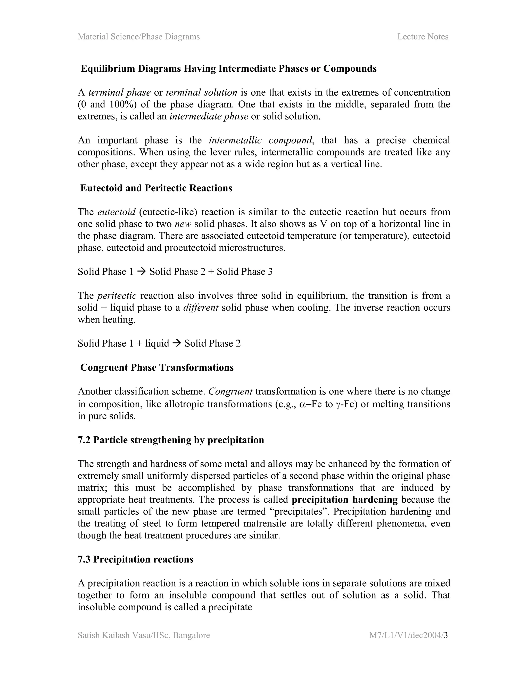 Material Science/Phase Diagrams Lecture Notes
Satish Kailash Vasu/IISc, Bangalore M7/L1/V1/dec2004/3
Equilibrium Diagrams Having Intermediate Phases or Compounds
A terminal phase or terminal solution is one that exists in the extremes of concentration
(0 and 100%) of the phase diagram. One that exists in the middle, separated from the
extremes, is called an intermediate phase or solid solution.
An important phase is the intermetallic compound, that has a precise chemical
compositions. When using the lever rules, intermetallic compounds are treated like any
other phase, except they appear not as a wide region but as a vertical line.
Eutectoid and Peritectic Reactions
The eutectoid (eutectic-like) reaction is similar to the eutectic reaction but occurs from
one solid phase to two new solid phases. It also shows as V on top of a horizontal line in
the phase diagram. There are associated eutectoid temperature (or temperature), eutectoid
phase, eutectoid and proeutectoid microstructures.
Solid Phase 1 Solid Phase 2 + Solid Phase 3
The peritectic reaction also involves three solid in equilibrium, the transition is from a
solid + liquid phase to a different solid phase when cooling. The inverse reaction occurs
when heating.
Solid Phase 1 + liquid Solid Phase 2
Congruent Phase Transformations
Another classification scheme. Congruent transformation is one where there is no change
in composition, like allotropic transformations (e.g., α−Fe to γ-Fe) or melting transitions
in pure solids.
7.2 Particle strengthening by precipitation
The strength and hardness of some metal and alloys may be enhanced by the formation of
extremely small uniformly dispersed particles of a second phase within the original phase
matrix; this must be accomplished by phase transformations that are induced by
appropriate heat treatments. The process is called precipitation hardening because the
small particles of the new phase are termed “precipitates”. Precipitation hardening and
the treating of steel to form tempered matrensite are totally different phenomena, even
though the heat treatment procedures are similar.
7.3 Precipitation reactions
A precipitation reaction is a reaction in which soluble ions in separate solutions are mixed
together to form an insoluble compound that settles out of solution as a solid. That
insoluble compound is called a precipitate
 