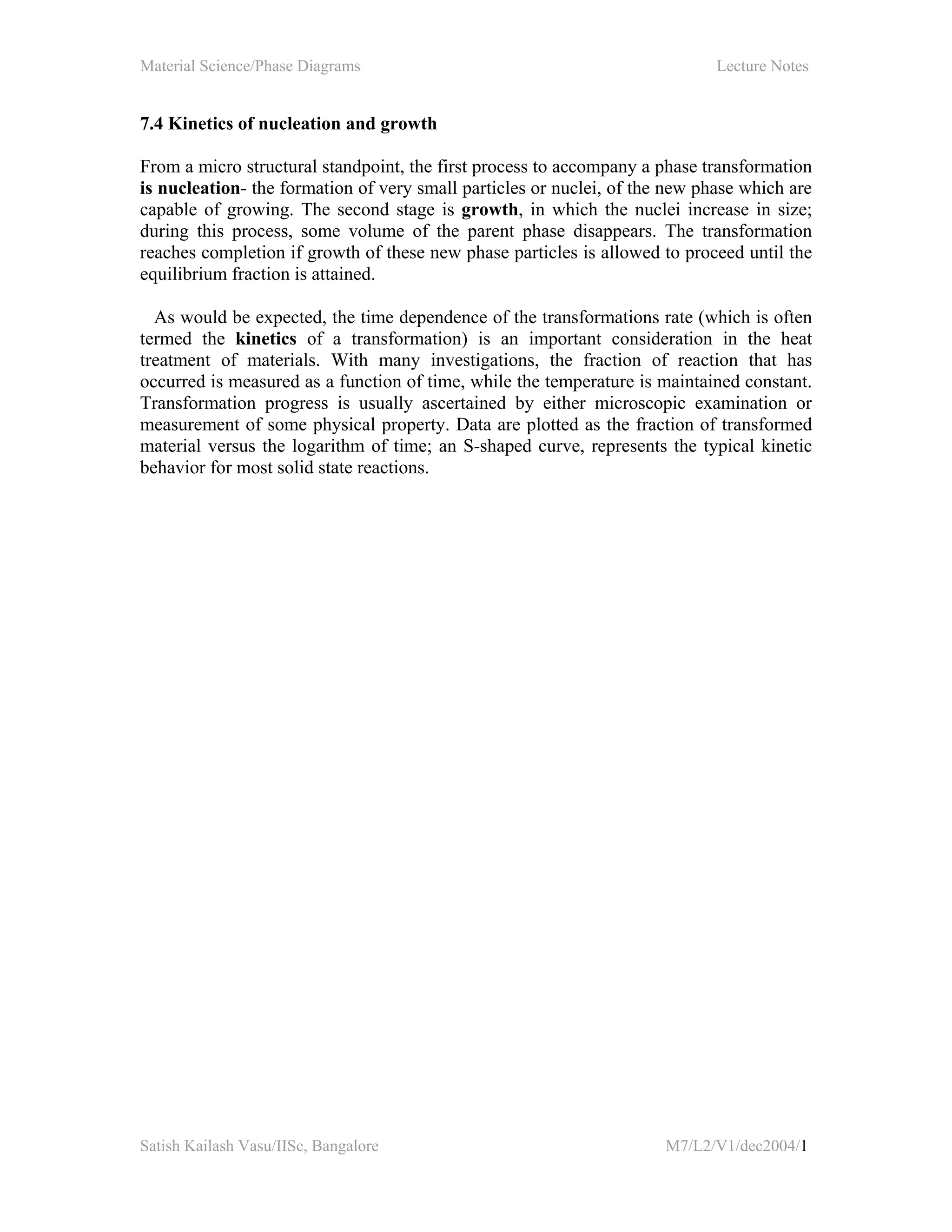 Material Science/Phase Diagrams Lecture Notes
Satish Kailash Vasu/IISc, Bangalore M7/L2/V1/dec2004/1
7.4 Kinetics of nucleation and growth
From a micro structural standpoint, the first process to accompany a phase transformation
is nucleation- the formation of very small particles or nuclei, of the new phase which are
capable of growing. The second stage is growth, in which the nuclei increase in size;
during this process, some volume of the parent phase disappears. The transformation
reaches completion if growth of these new phase particles is allowed to proceed until the
equilibrium fraction is attained.
As would be expected, the time dependence of the transformations rate (which is often
termed the kinetics of a transformation) is an important consideration in the heat
treatment of materials. With many investigations, the fraction of reaction that has
occurred is measured as a function of time, while the temperature is maintained constant.
Transformation progress is usually ascertained by either microscopic examination or
measurement of some physical property. Data are plotted as the fraction of transformed
material versus the logarithm of time; an S-shaped curve, represents the typical kinetic
behavior for most solid state reactions.
 