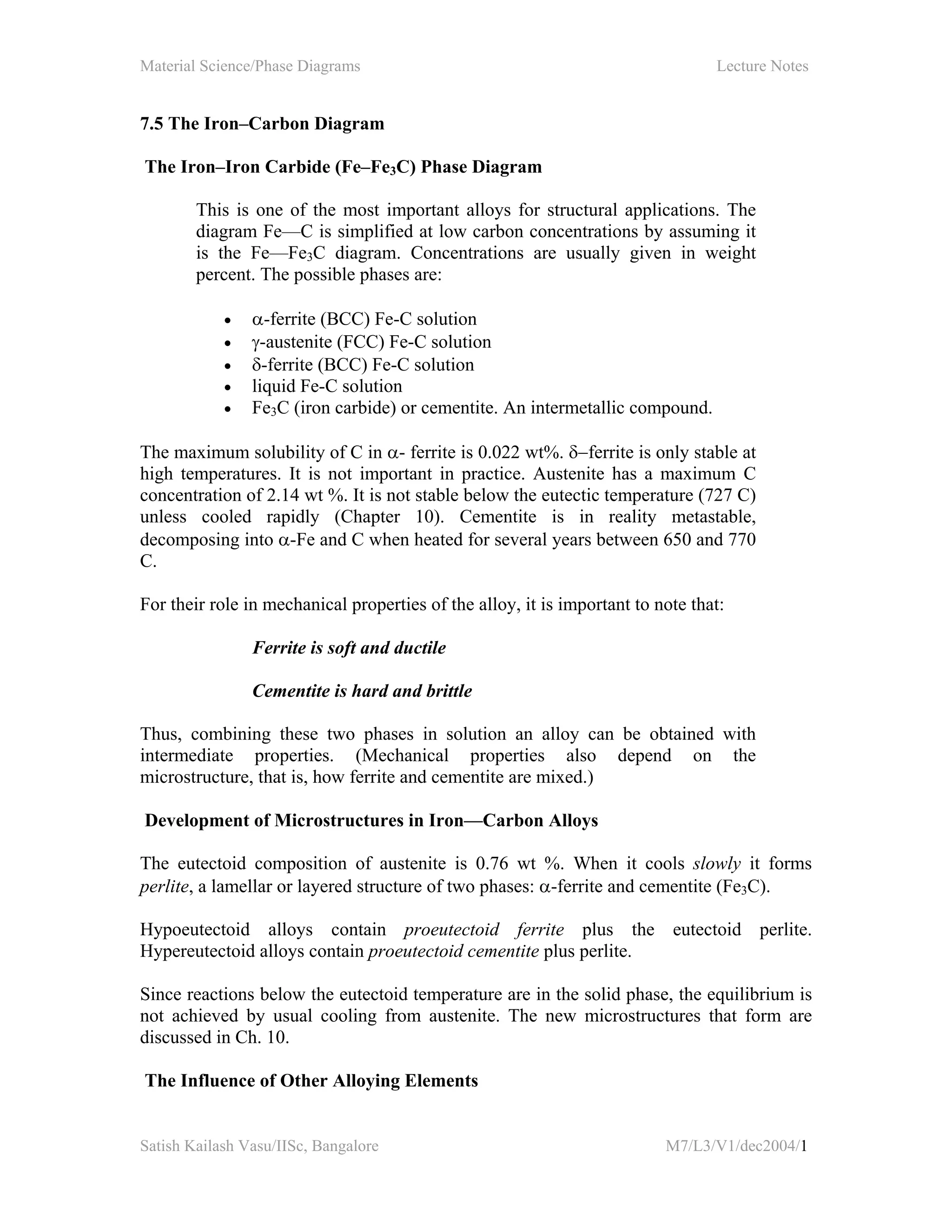 Material Science/Phase Diagrams Lecture Notes
Satish Kailash Vasu/IISc, Bangalore M7/L3/V1/dec2004/1
7.5 The Iron–Carbon Diagram
The Iron–Iron Carbide (Fe–Fe3C) Phase Diagram
This is one of the most important alloys for structural applications. The
diagram Fe—C is simplified at low carbon concentrations by assuming it
is the Fe—Fe3C diagram. Concentrations are usually given in weight
percent. The possible phases are:
• α-ferrite (BCC) Fe-C solution
• γ-austenite (FCC) Fe-C solution
• δ-ferrite (BCC) Fe-C solution
• liquid Fe-C solution
• Fe3C (iron carbide) or cementite. An intermetallic compound.
The maximum solubility of C in α- ferrite is 0.022 wt%. δ−ferrite is only stable at
high temperatures. It is not important in practice. Austenite has a maximum C
concentration of 2.14 wt %. It is not stable below the eutectic temperature (727 C)
unless cooled rapidly (Chapter 10). Cementite is in reality metastable,
decomposing into α-Fe and C when heated for several years between 650 and 770
C.
For their role in mechanical properties of the alloy, it is important to note that:
Ferrite is soft and ductile
Cementite is hard and brittle
Thus, combining these two phases in solution an alloy can be obtained with
intermediate properties. (Mechanical properties also depend on the
microstructure, that is, how ferrite and cementite are mixed.)
Development of Microstructures in Iron—Carbon Alloys
The eutectoid composition of austenite is 0.76 wt %. When it cools slowly it forms
perlite, a lamellar or layered structure of two phases: α-ferrite and cementite (Fe3C).
Hypoeutectoid alloys contain proeutectoid ferrite plus the eutectoid perlite.
Hypereutectoid alloys contain proeutectoid cementite plus perlite.
Since reactions below the eutectoid temperature are in the solid phase, the equilibrium is
not achieved by usual cooling from austenite. The new microstructures that form are
discussed in Ch. 10.
The Influence of Other Alloying Elements
 
