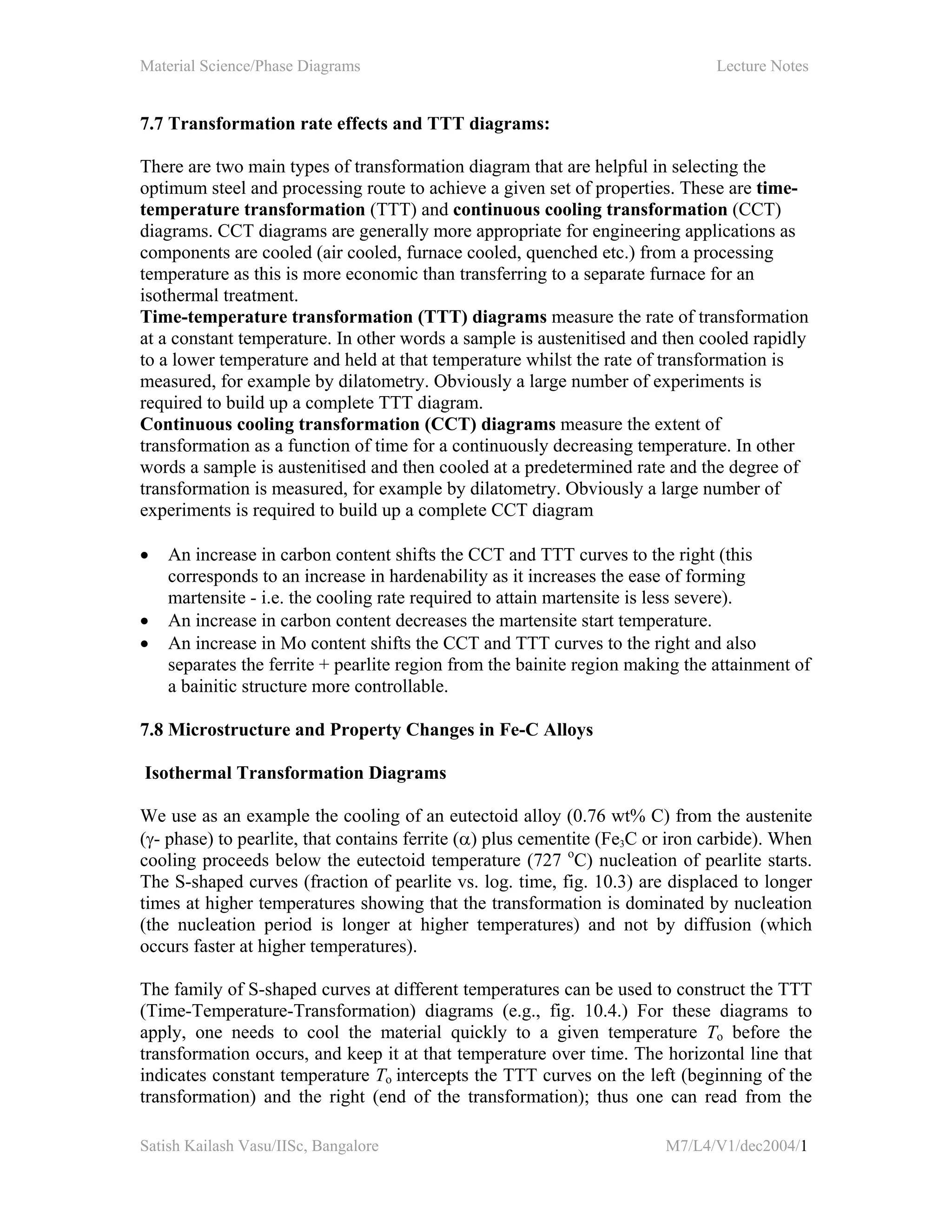 Material Science/Phase Diagrams Lecture Notes
Satish Kailash Vasu/IISc, Bangalore M7/L4/V1/dec2004/1
7.7 Transformation rate effects and TTT diagrams:
There are two main types of transformation diagram that are helpful in selecting the
optimum steel and processing route to achieve a given set of properties. These are time-
temperature transformation (TTT) and continuous cooling transformation (CCT)
diagrams. CCT diagrams are generally more appropriate for engineering applications as
components are cooled (air cooled, furnace cooled, quenched etc.) from a processing
temperature as this is more economic than transferring to a separate furnace for an
isothermal treatment.
Time-temperature transformation (TTT) diagrams measure the rate of transformation
at a constant temperature. In other words a sample is austenitised and then cooled rapidly
to a lower temperature and held at that temperature whilst the rate of transformation is
measured, for example by dilatometry. Obviously a large number of experiments is
required to build up a complete TTT diagram.
Continuous cooling transformation (CCT) diagrams measure the extent of
transformation as a function of time for a continuously decreasing temperature. In other
words a sample is austenitised and then cooled at a predetermined rate and the degree of
transformation is measured, for example by dilatometry. Obviously a large number of
experiments is required to build up a complete CCT diagram
• An increase in carbon content shifts the CCT and TTT curves to the right (this
corresponds to an increase in hardenability as it increases the ease of forming
martensite - i.e. the cooling rate required to attain martensite is less severe).
• An increase in carbon content decreases the martensite start temperature.
• An increase in Mo content shifts the CCT and TTT curves to the right and also
separates the ferrite + pearlite region from the bainite region making the attainment of
a bainitic structure more controllable.
7.8 Microstructure and Property Changes in Fe-C Alloys
Isothermal Transformation Diagrams
We use as an example the cooling of an eutectoid alloy (0.76 wt% C) from the austenite
(γ- phase) to pearlite, that contains ferrite (α) plus cementite (Fe3C or iron carbide). When
cooling proceeds below the eutectoid temperature (727 o
C) nucleation of pearlite starts.
The S-shaped curves (fraction of pearlite vs. log. time, fig. 10.3) are displaced to longer
times at higher temperatures showing that the transformation is dominated by nucleation
(the nucleation period is longer at higher temperatures) and not by diffusion (which
occurs faster at higher temperatures).
The family of S-shaped curves at different temperatures can be used to construct the TTT
(Time-Temperature-Transformation) diagrams (e.g., fig. 10.4.) For these diagrams to
apply, one needs to cool the material quickly to a given temperature To before the
transformation occurs, and keep it at that temperature over time. The horizontal line that
indicates constant temperature To intercepts the TTT curves on the left (beginning of the
transformation) and the right (end of the transformation); thus one can read from the
 