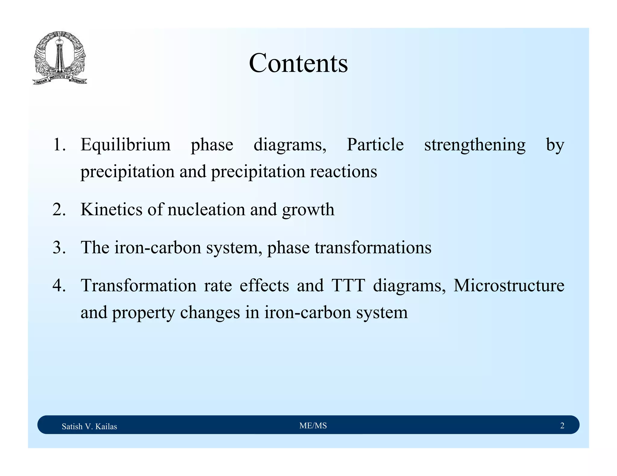 Satish V. Kailas ME/MS 2
1. Equilibrium phase diagrams, Particle strengthening by
precipitation and precipitation reactions
2. Kinetics of nucleation and growth
3. The iron-carbon system, phase transformations
4. Transformation rate effects and TTT diagrams, Microstructure
and property changes in iron-carbon system
Contents
 