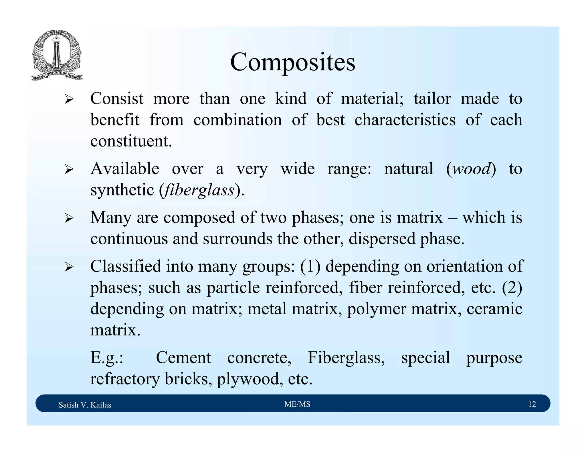 Satish V. Kailas ME/MS 12
Composites
Consist more than one kind of material; tailor made to
benefit from combination of best characteristics of each
constituent.
Available over a very wide range: natural (wood) to
synthetic (fiberglass).
Many are composed of two phases; one is matrix – which is
continuous and surrounds the other, dispersed phase.
Classified into many groups: (1) depending on orientation of
phases; such as particle reinforced, fiber reinforced, etc. (2)
depending on matrix; metal matrix, polymer matrix, ceramic
matrix.
E.g.: Cement concrete, Fiberglass, special purpose
refractory bricks, plywood, etc.
 