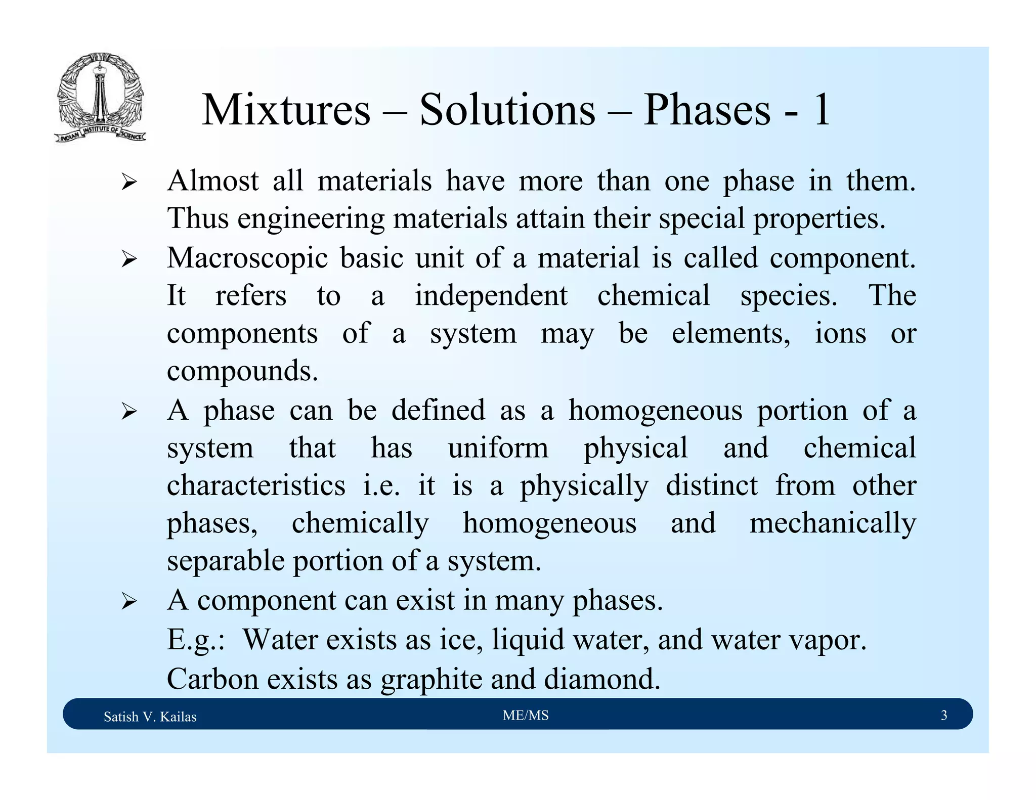 Satish V. Kailas ME/MS 3
Mixtures – Solutions – Phases - 1
Almost all materials have more than one phase in them.
Thus engineering materials attain their special properties.
Macroscopic basic unit of a material is called component.
It refers to a independent chemical species. The
components of a system may be elements, ions or
compounds.
A phase can be defined as a homogeneous portion of a
system that has uniform physical and chemical
characteristics i.e. it is a physically distinct from other
phases, chemically homogeneous and mechanically
separable portion of a system.
A component can exist in many phases.
E.g.: Water exists as ice, liquid water, and water vapor.
Carbon exists as graphite and diamond.
 