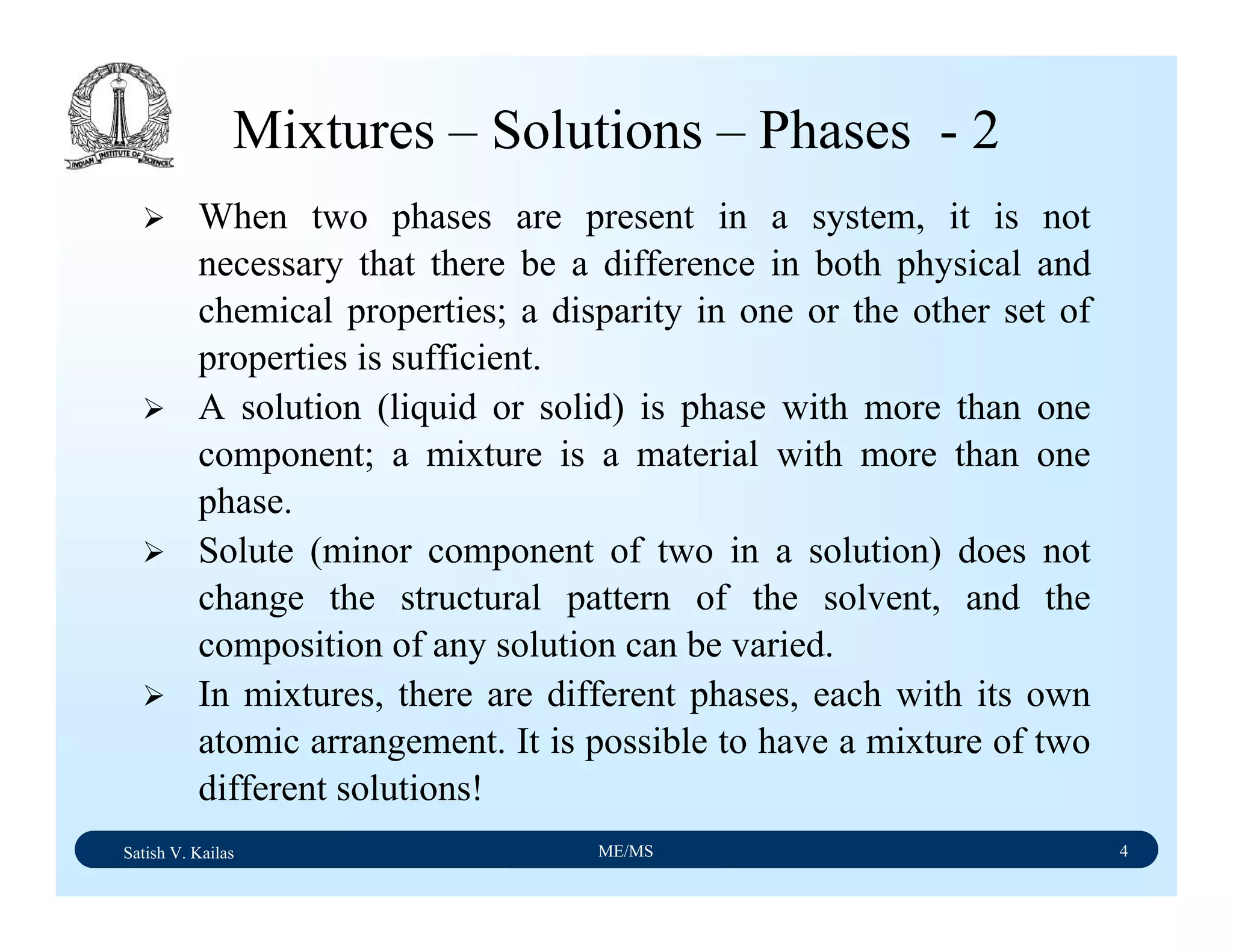 Satish V. Kailas ME/MS 4
Mixtures – Solutions – Phases - 2
When two phases are present in a system, it is not
necessary that there be a difference in both physical and
chemical properties; a disparity in one or the other set of
properties is sufficient.
A solution (liquid or solid) is phase with more than one
component; a mixture is a material with more than one
phase.
Solute (minor component of two in a solution) does not
change the structural pattern of the solvent, and the
composition of any solution can be varied.
In mixtures, there are different phases, each with its own
atomic arrangement. It is possible to have a mixture of two
different solutions!
 