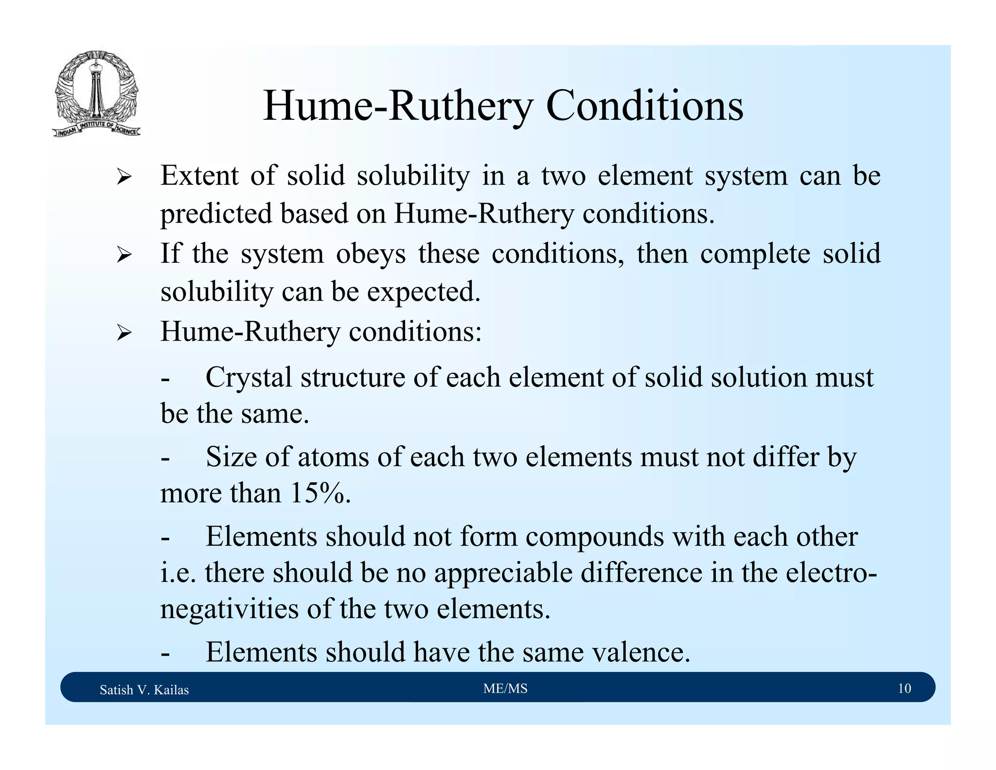 Satish V. Kailas ME/MS 10
Hume-Ruthery Conditions
Extent of solid solubility in a two element system can be
predicted based on Hume-Ruthery conditions.
If the system obeys these conditions, then complete solid
solubility can be expected.
Hume-Ruthery conditions:
- Crystal structure of each element of solid solution must
be the same.
- Size of atoms of each two elements must not differ by
more than 15%.
- Elements should not form compounds with each other
i.e. there should be no appreciable difference in the electro-
negativities of the two elements.
- Elements should have the same valence.
 
