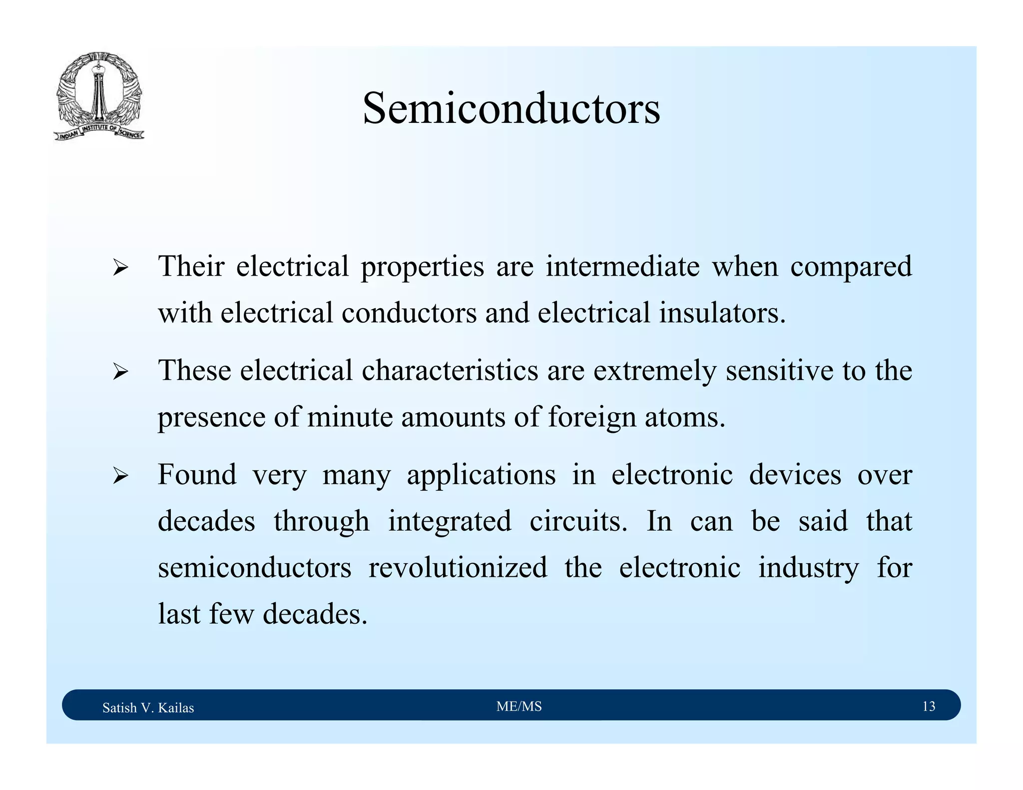 Satish V. Kailas ME/MS 13
Semiconductors
Their electrical properties are intermediate when compared
with electrical conductors and electrical insulators.
These electrical characteristics are extremely sensitive to the
presence of minute amounts of foreign atoms.
Found very many applications in electronic devices over
decades through integrated circuits. In can be said that
semiconductors revolutionized the electronic industry for
last few decades.
 