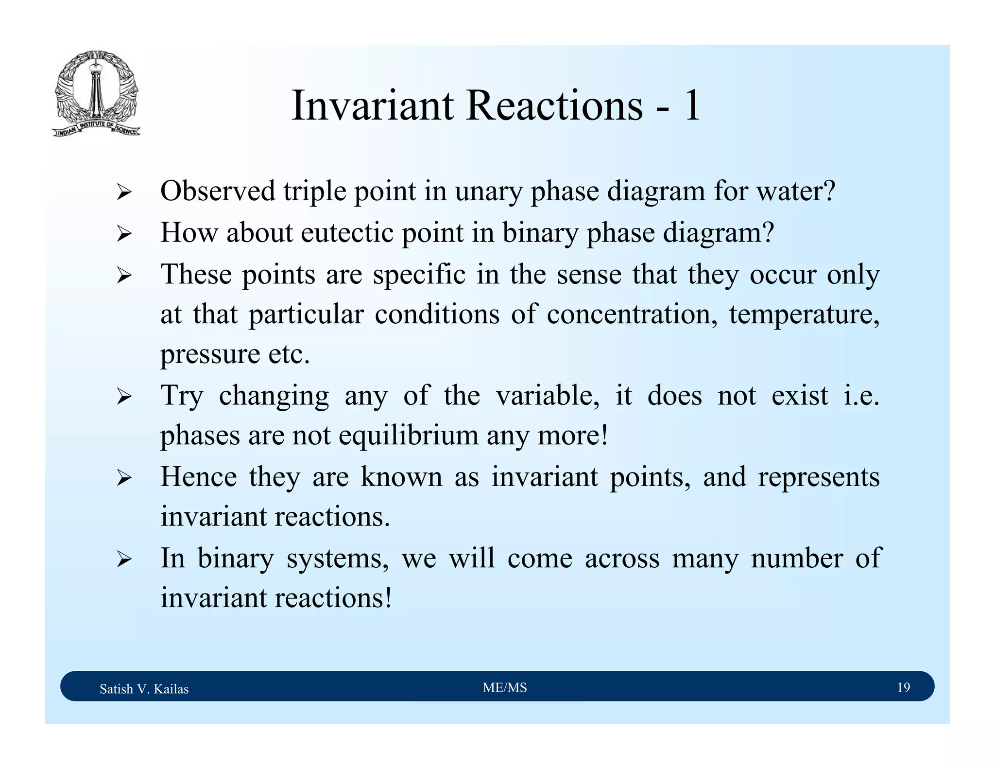 Satish V. Kailas ME/MS 19
Invariant Reactions - 1
Observed triple point in unary phase diagram for water?
How about eutectic point in binary phase diagram?
These points are specific in the sense that they occur only
at that particular conditions of concentration, temperature,
pressure etc.
Try changing any of the variable, it does not exist i.e.
phases are not equilibrium any more!
Hence they are known as invariant points, and represents
invariant reactions.
In binary systems, we will come across many number of
invariant reactions!
 