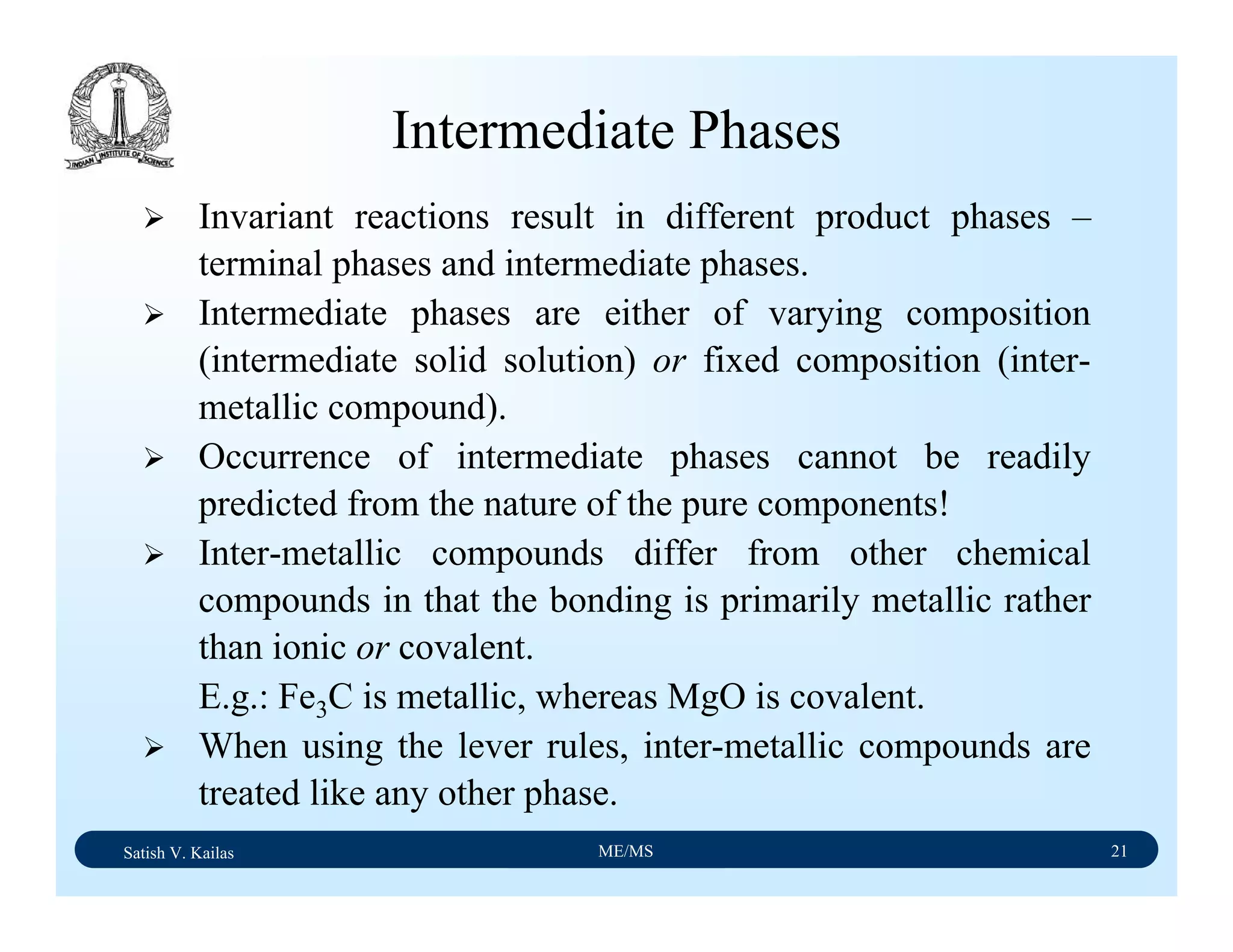 Satish V. Kailas ME/MS 21
Intermediate Phases
Invariant reactions result in different product phases –
terminal phases and intermediate phases.
Intermediate phases are either of varying composition
(intermediate solid solution) or fixed composition (inter-
metallic compound).
Occurrence of intermediate phases cannot be readily
predicted from the nature of the pure components!
Inter-metallic compounds differ from other chemical
compounds in that the bonding is primarily metallic rather
than ionic or covalent.
E.g.: Fe3C is metallic, whereas MgO is covalent.
When using the lever rules, inter-metallic compounds are
treated like any other phase.
 