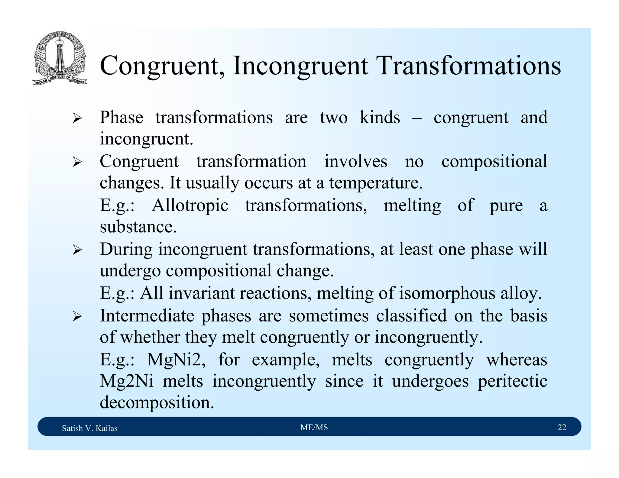 Satish V. Kailas ME/MS 22
Congruent, Incongruent Transformations
Phase transformations are two kinds – congruent and
incongruent.
Congruent transformation involves no compositional
changes. It usually occurs at a temperature.
E.g.: Allotropic transformations, melting of pure a
substance.
During incongruent transformations, at least one phase will
undergo compositional change.
E.g.: All invariant reactions, melting of isomorphous alloy.
Intermediate phases are sometimes classified on the basis
of whether they melt congruently or incongruently.
E.g.: MgNi2, for example, melts congruently whereas
Mg2Ni melts incongruently since it undergoes peritectic
decomposition.
 