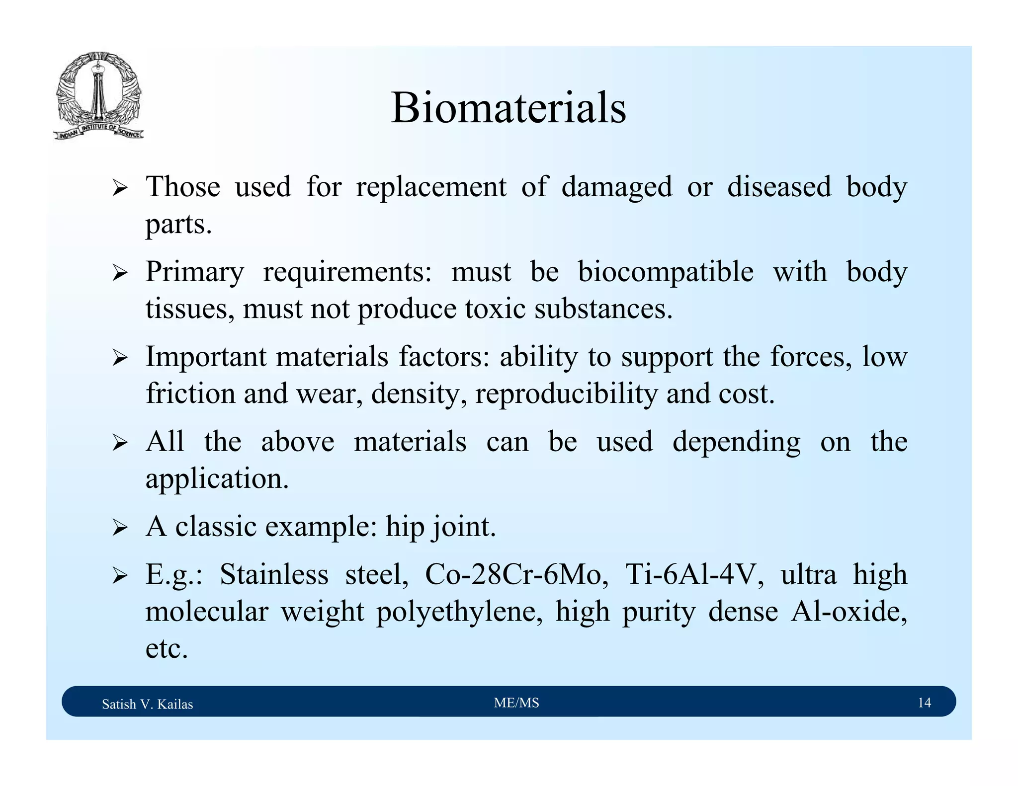 Satish V. Kailas ME/MS 14
Biomaterials
Those used for replacement of damaged or diseased body
parts.
Primary requirements: must be biocompatible with body
tissues, must not produce toxic substances.
Important materials factors: ability to support the forces, low
friction and wear, density, reproducibility and cost.
All the above materials can be used depending on the
application.
A classic example: hip joint.
E.g.: Stainless steel, Co-28Cr-6Mo, Ti-6Al-4V, ultra high
molecular weight polyethylene, high purity dense Al-oxide,
etc.
 