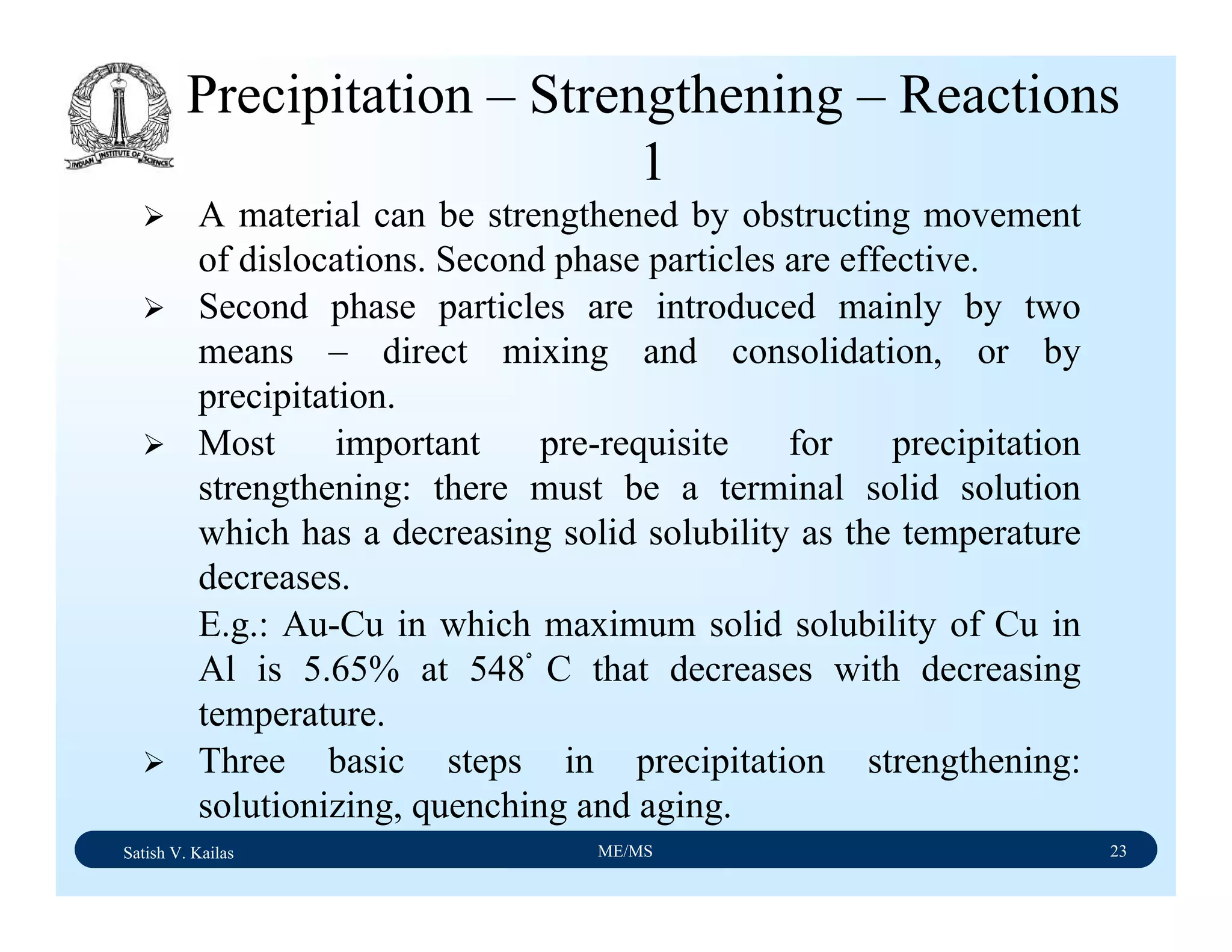 Satish V. Kailas ME/MS 23
Precipitation – Strengthening – Reactions
1
A material can be strengthened by obstructing movement
of dislocations. Second phase particles are effective.
Second phase particles are introduced mainly by two
means – direct mixing and consolidation, or by
precipitation.
Most important pre-requisite for precipitation
strengthening: there must be a terminal solid solution
which has a decreasing solid solubility as the temperature
decreases.
E.g.: Au-Cu in which maximum solid solubility of Cu in
Al is 5.65% at 548ْ C that decreases with decreasing
temperature.
Three basic steps in precipitation strengthening:
solutionizing, quenching and aging.
 