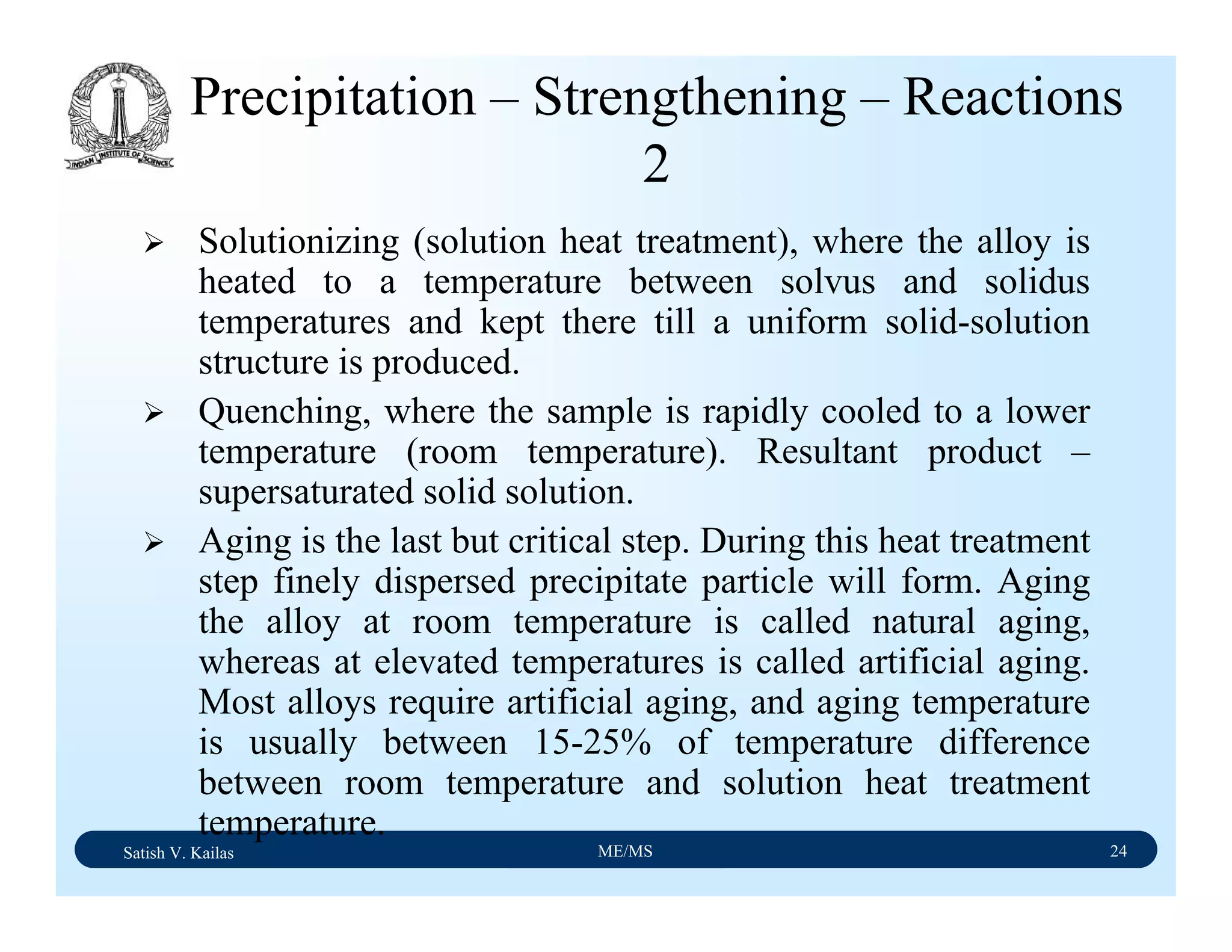 Satish V. Kailas ME/MS 24
Precipitation – Strengthening – Reactions
2
Solutionizing (solution heat treatment), where the alloy is
heated to a temperature between solvus and solidus
temperatures and kept there till a uniform solid-solution
structure is produced.
Quenching, where the sample is rapidly cooled to a lower
temperature (room temperature). Resultant product –
supersaturated solid solution.
Aging is the last but critical step. During this heat treatment
step finely dispersed precipitate particle will form. Aging
the alloy at room temperature is called natural aging,
whereas at elevated temperatures is called artificial aging.
Most alloys require artificial aging, and aging temperature
is usually between 15-25% of temperature difference
between room temperature and solution heat treatment
temperature.
 