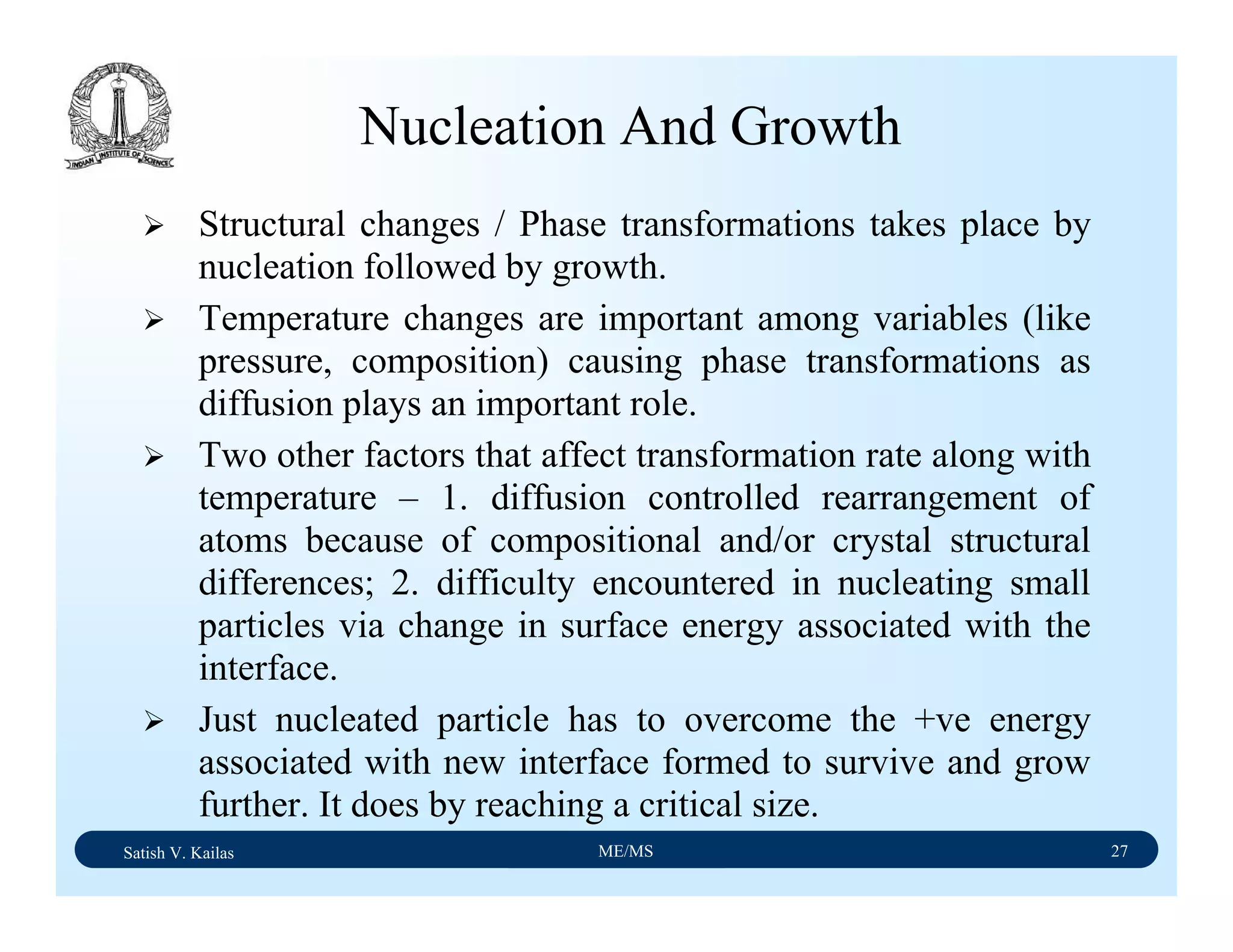 Satish V. Kailas ME/MS 27
Nucleation And Growth
Structural changes / Phase transformations takes place by
nucleation followed by growth.
Temperature changes are important among variables (like
pressure, composition) causing phase transformations as
diffusion plays an important role.
Two other factors that affect transformation rate along with
temperature – 1. diffusion controlled rearrangement of
atoms because of compositional and/or crystal structural
differences; 2. difficulty encountered in nucleating small
particles via change in surface energy associated with the
interface.
Just nucleated particle has to overcome the +ve energy
associated with new interface formed to survive and grow
further. It does by reaching a critical size.
 