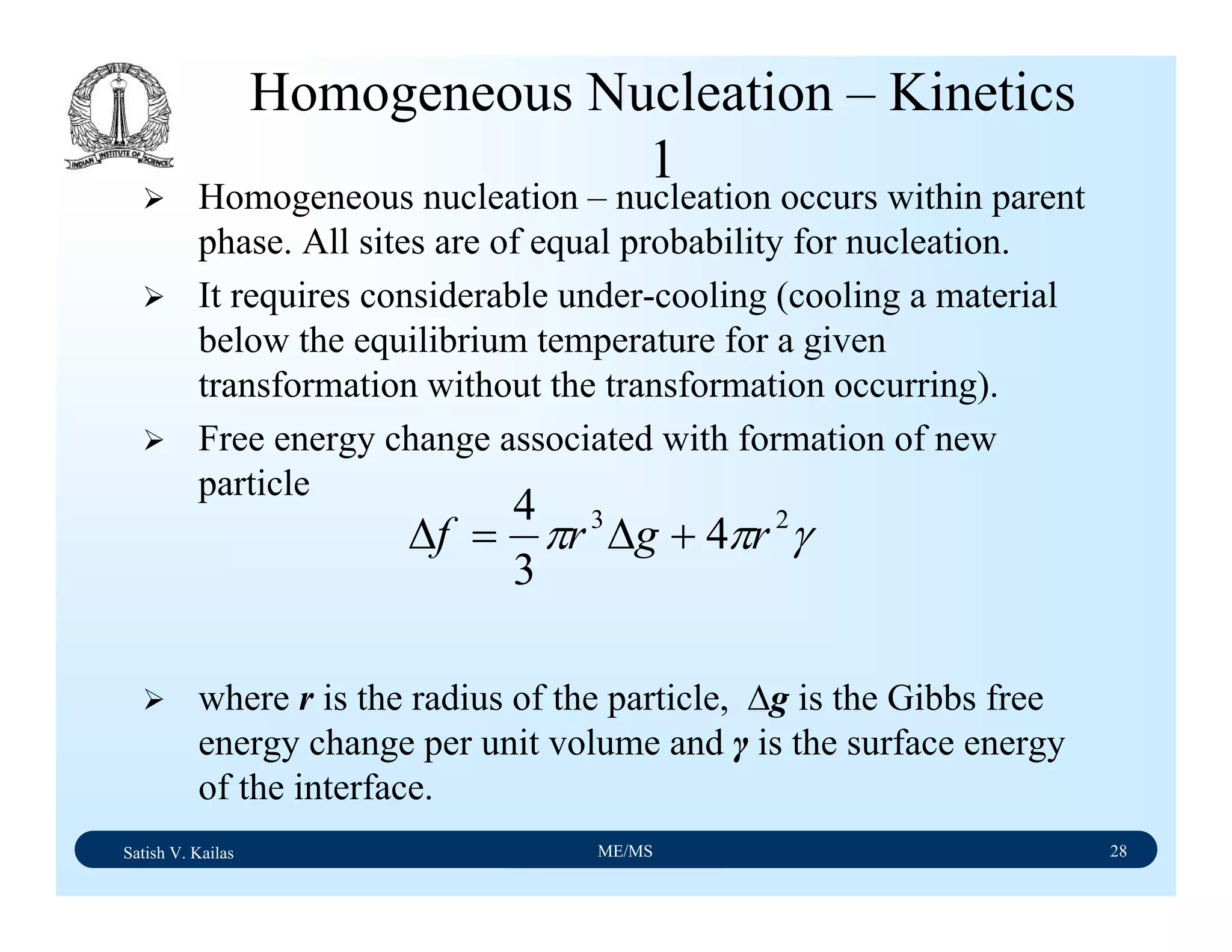 Satish V. Kailas ME/MS 28
Homogeneous Nucleation – Kinetics
1
Homogeneous nucleation – nucleation occurs within parent
phase. All sites are of equal probability for nucleation.
It requires considerable under-cooling (cooling a material
below the equilibrium temperature for a given
transformation without the transformation occurring).
Free energy change associated with formation of new
particle
where r is the radius of the particle, ∆g is the Gibbs free
energy change per unit volume and γ is the surface energy
of the interface.
γππ 23
4
3
4
rgrf +∆=∆
 
