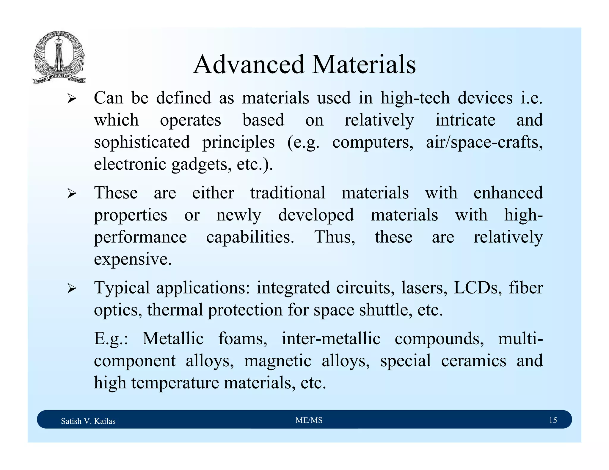 Satish V. Kailas ME/MS 15
Advanced Materials
Can be defined as materials used in high-tech devices i.e.
which operates based on relatively intricate and
sophisticated principles (e.g. computers, air/space-crafts,
electronic gadgets, etc.).
These are either traditional materials with enhanced
properties or newly developed materials with high-
performance capabilities. Thus, these are relatively
expensive.
Typical applications: integrated circuits, lasers, LCDs, fiber
optics, thermal protection for space shuttle, etc.
E.g.: Metallic foams, inter-metallic compounds, multi-
component alloys, magnetic alloys, special ceramics and
high temperature materials, etc.
 