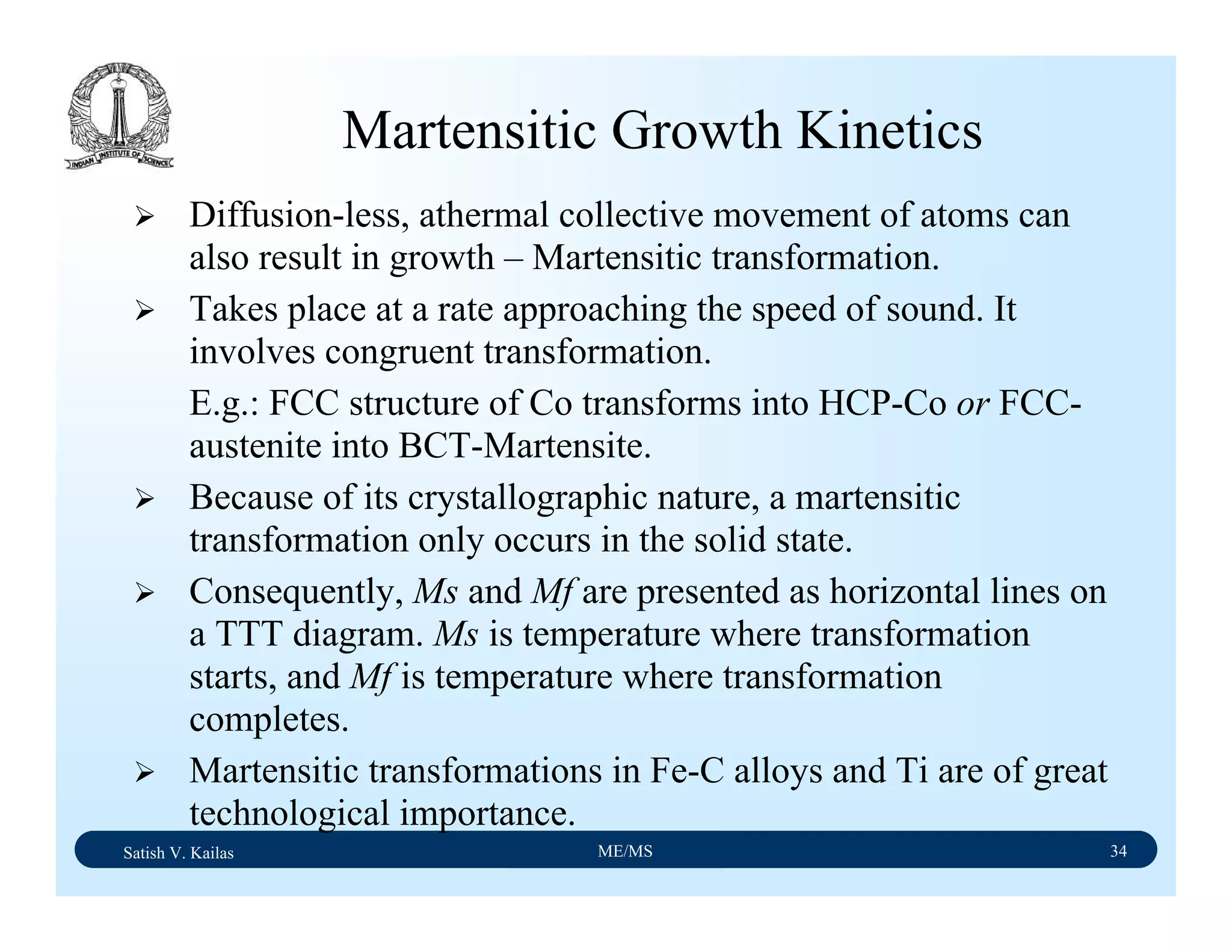 Satish V. Kailas ME/MS 34
Martensitic Growth Kinetics
Diffusion-less, athermal collective movement of atoms can
also result in growth – Martensitic transformation.
Takes place at a rate approaching the speed of sound. It
involves congruent transformation.
E.g.: FCC structure of Co transforms into HCP-Co or FCC-
austenite into BCT-Martensite.
Because of its crystallographic nature, a martensitic
transformation only occurs in the solid state.
Consequently, Ms and Mf are presented as horizontal lines on
a TTT diagram. Ms is temperature where transformation
starts, and Mf is temperature where transformation
completes.
Martensitic transformations in Fe-C alloys and Ti are of great
technological importance.
 