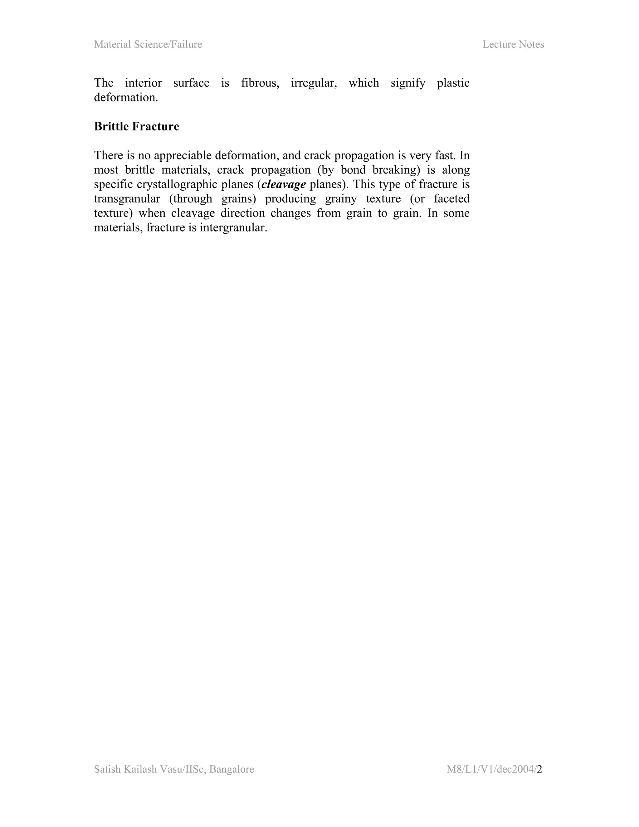 Material Science/Failure Lecture Notes
Satish Kailash Vasu/IISc, Bangalore M8/L1/V1/dec2004/2
The interior surface is fibrous, irregular, which signify plastic
deformation.
Brittle Fracture
There is no appreciable deformation, and crack propagation is very fast. In
most brittle materials, crack propagation (by bond breaking) is along
specific crystallographic planes (cleavage planes). This type of fracture is
transgranular (through grains) producing grainy texture (or faceted
texture) when cleavage direction changes from grain to grain. In some
materials, fracture is intergranular.
 