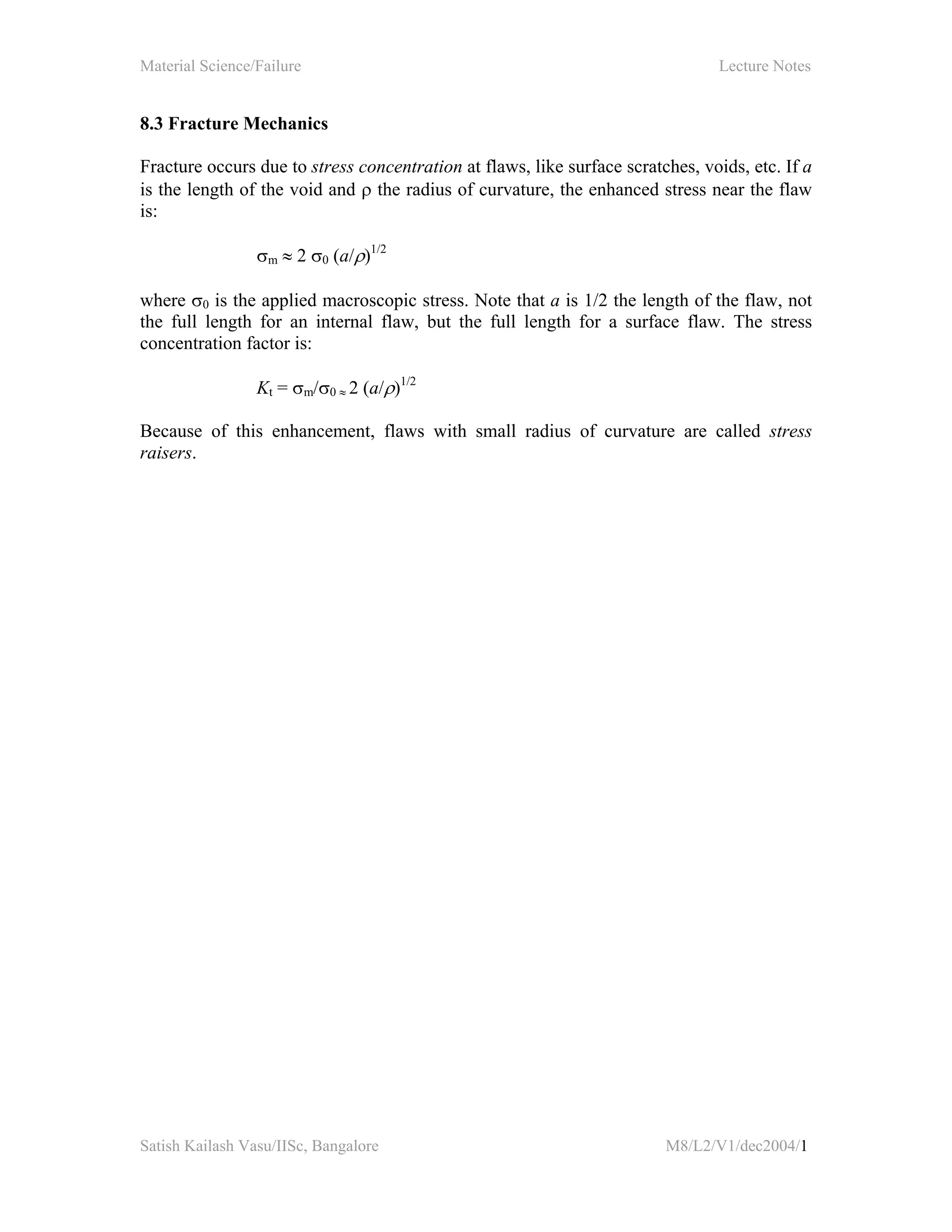 Material Science/Failure Lecture Notes
Satish Kailash Vasu/IISc, Bangalore M8/L2/V1/dec2004/1
8.3 Fracture Mechanics
Fracture occurs due to stress concentration at flaws, like surface scratches, voids, etc. If a
is the length of the void and ρ the radius of curvature, the enhanced stress near the flaw
is:
σm ≈ 2 σ0 (a/ρ)1/2
where σ0 is the applied macroscopic stress. Note that a is 1/2 the length of the flaw, not
the full length for an internal flaw, but the full length for a surface flaw. The stress
concentration factor is:
Kt = σm/σ0 ≈ 2 (a/ρ)1/2
Because of this enhancement, flaws with small radius of curvature are called stress
raisers.
 
