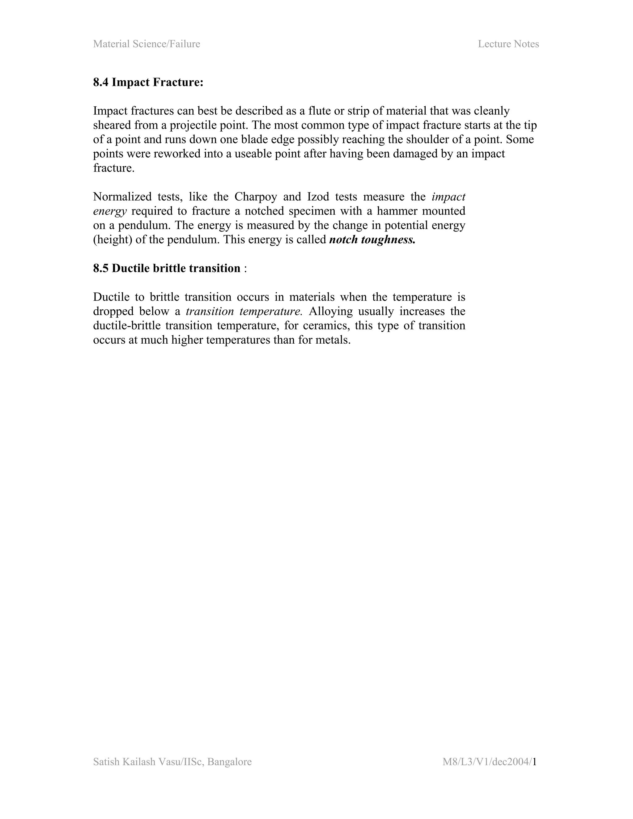 Material Science/Failure Lecture Notes
Satish Kailash Vasu/IISc, Bangalore M8/L3/V1/dec2004/1
8.4 Impact Fracture:
Impact fractures can best be described as a flute or strip of material that was cleanly
sheared from a projectile point. The most common type of impact fracture starts at the tip
of a point and runs down one blade edge possibly reaching the shoulder of a point. Some
points were reworked into a useable point after having been damaged by an impact
fracture.
Normalized tests, like the Charpoy and Izod tests measure the impact
energy required to fracture a notched specimen with a hammer mounted
on a pendulum. The energy is measured by the change in potential energy
(height) of the pendulum. This energy is called notch toughness.
8.5 Ductile brittle transition :
Ductile to brittle transition occurs in materials when the temperature is
dropped below a transition temperature. Alloying usually increases the
ductile-brittle transition temperature, for ceramics, this type of transition
occurs at much higher temperatures than for metals.
 