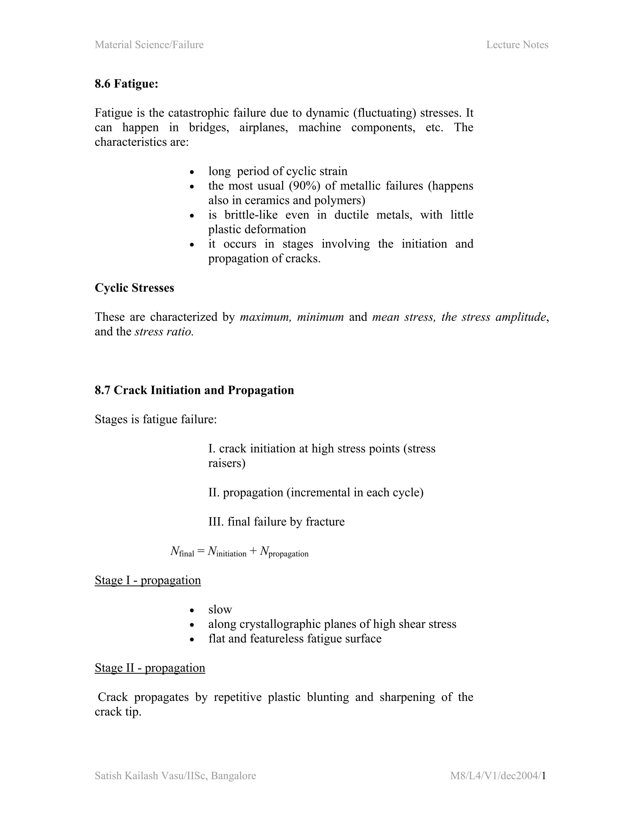 Material Science/Failure Lecture Notes
Satish Kailash Vasu/IISc, Bangalore M8/L4/V1/dec2004/1
8.6 Fatigue:
Fatigue is the catastrophic failure due to dynamic (fluctuating) stresses. It
can happen in bridges, airplanes, machine components, etc. The
characteristics are:
• long period of cyclic strain
• the most usual (90%) of metallic failures (happens
also in ceramics and polymers)
• is brittle-like even in ductile metals, with little
plastic deformation
• it occurs in stages involving the initiation and
propagation of cracks.
Cyclic Stresses
These are characterized by maximum, minimum and mean stress, the stress amplitude,
and the stress ratio.
8.7 Crack Initiation and Propagation
Stages is fatigue failure:
I. crack initiation at high stress points (stress
raisers)
II. propagation (incremental in each cycle)
III. final failure by fracture
Nfinal = Ninitiation + Npropagation
Stage I - propagation
• slow
• along crystallographic planes of high shear stress
• flat and featureless fatigue surface
Stage II - propagation
Crack propagates by repetitive plastic blunting and sharpening of the
crack tip.
 