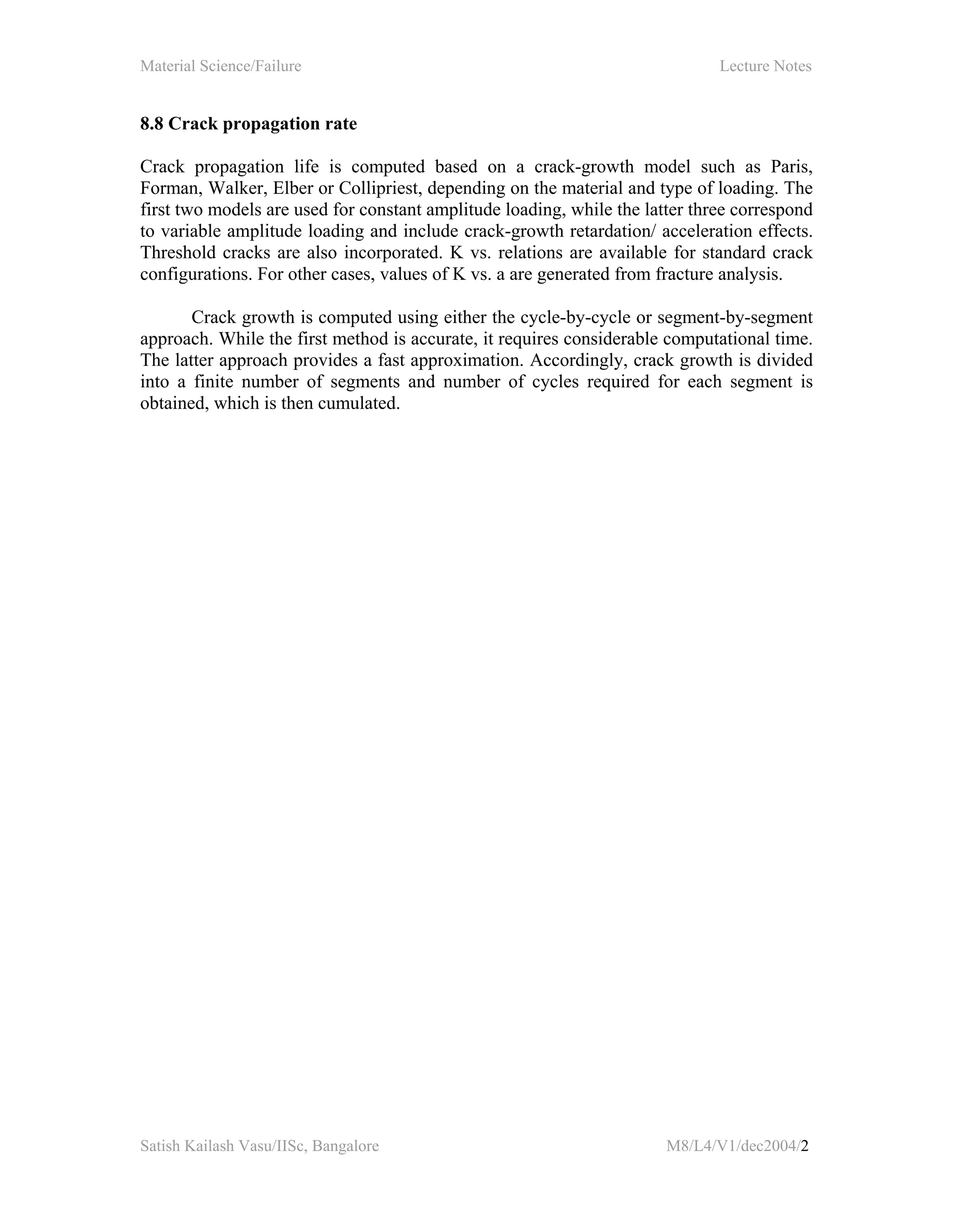 Material Science/Failure Lecture Notes
Satish Kailash Vasu/IISc, Bangalore M8/L4/V1/dec2004/2
8.8 Crack propagation rate
Crack propagation life is computed based on a crack-growth model such as Paris,
Forman, Walker, Elber or Collipriest, depending on the material and type of loading. The
first two models are used for constant amplitude loading, while the latter three correspond
to variable amplitude loading and include crack-growth retardation/ acceleration effects.
Threshold cracks are also incorporated. K vs. relations are available for standard crack
configurations. For other cases, values of K vs. a are generated from fracture analysis.
Crack growth is computed using either the cycle-by-cycle or segment-by-segment
approach. While the first method is accurate, it requires considerable computational time.
The latter approach provides a fast approximation. Accordingly, crack growth is divided
into a finite number of segments and number of cycles required for each segment is
obtained, which is then cumulated.
 