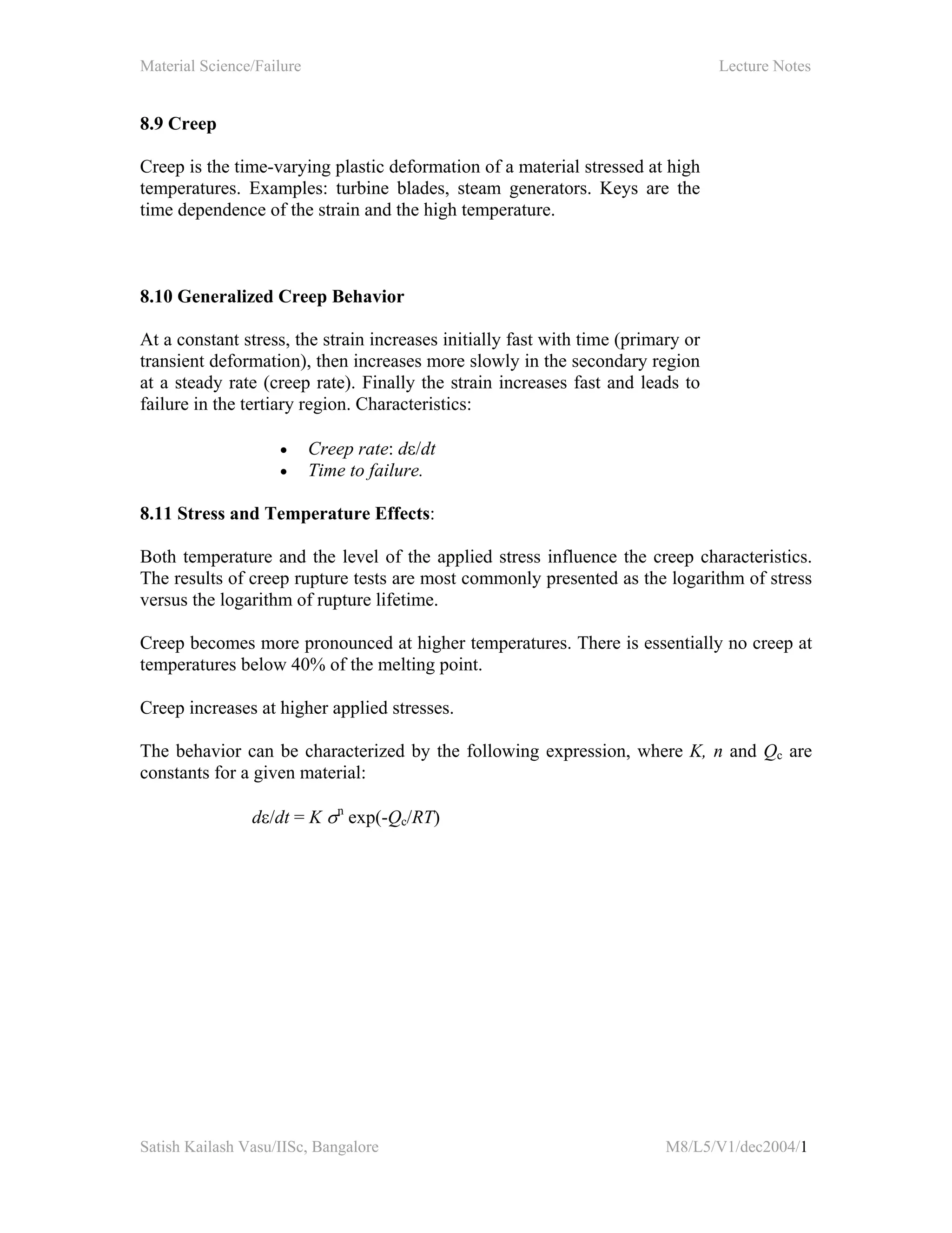 Material Science/Failure Lecture Notes
Satish Kailash Vasu/IISc, Bangalore M8/L5/V1/dec2004/1
8.9 Creep
Creep is the time-varying plastic deformation of a material stressed at high
temperatures. Examples: turbine blades, steam generators. Keys are the
time dependence of the strain and the high temperature.
8.10 Generalized Creep Behavior
At a constant stress, the strain increases initially fast with time (primary or
transient deformation), then increases more slowly in the secondary region
at a steady rate (creep rate). Finally the strain increases fast and leads to
failure in the tertiary region. Characteristics:
• Creep rate: dε/dt
• Time to failure.
8.11 Stress and Temperature Effects:
Both temperature and the level of the applied stress influence the creep characteristics.
The results of creep rupture tests are most commonly presented as the logarithm of stress
versus the logarithm of rupture lifetime.
Creep becomes more pronounced at higher temperatures. There is essentially no creep at
temperatures below 40% of the melting point.
Creep increases at higher applied stresses.
The behavior can be characterized by the following expression, where K, n and Qc are
constants for a given material:
dε/dt = K σn
exp(-Qc/RT)
 
