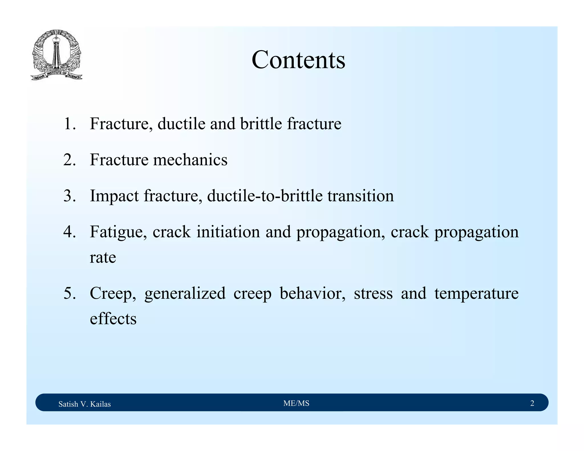 Satish V. Kailas ME/MS 2
1. Fracture, ductile and brittle fracture
2. Fracture mechanics
3. Impact fracture, ductile-to-brittle transition
4. Fatigue, crack initiation and propagation, crack propagation
rate
5. Creep, generalized creep behavior, stress and temperature
effects
Contents
 